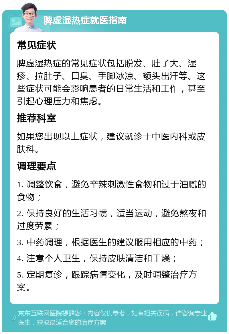 脾虚湿热症就医指南 常见症状 脾虚湿热症的常见症状包括脱发、肚子大、湿疹、拉肚子、口臭、手脚冰凉、额头出汗等。这些症状可能会影响患者的日常生活和工作，甚至引起心理压力和焦虑。 推荐科室 如果您出现以上症状，建议就诊于中医内科或皮肤科。 调理要点 1. 调整饮食，避免辛辣刺激性食物和过于油腻的食物； 2. 保持良好的生活习惯，适当运动，避免熬夜和过度劳累； 3. 中药调理，根据医生的建议服用相应的中药； 4. 注意个人卫生，保持皮肤清洁和干燥； 5. 定期复诊，跟踪病情变化，及时调整治疗方案。