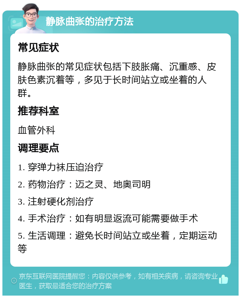 静脉曲张的治疗方法 常见症状 静脉曲张的常见症状包括下肢胀痛、沉重感、皮肤色素沉着等，多见于长时间站立或坐着的人群。 推荐科室 血管外科 调理要点 1. 穿弹力袜压迫治疗 2. 药物治疗：迈之灵、地奥司明 3. 注射硬化剂治疗 4. 手术治疗：如有明显返流可能需要做手术 5. 生活调理：避免长时间站立或坐着，定期运动等