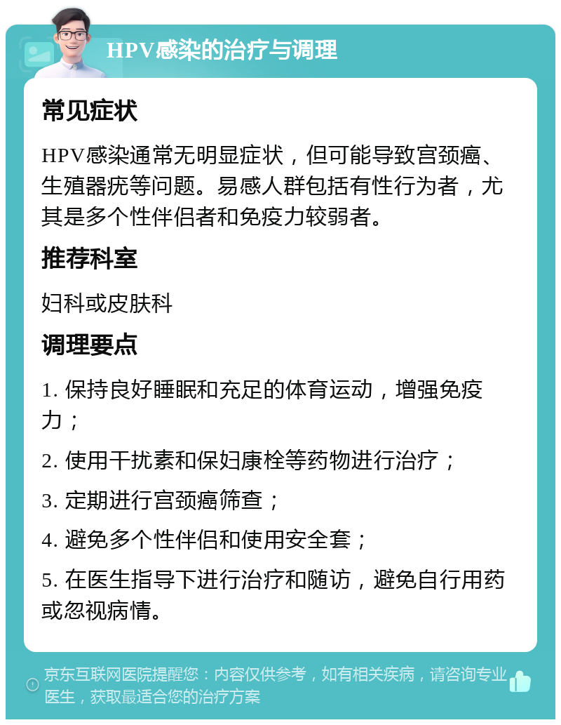 HPV感染的治疗与调理 常见症状 HPV感染通常无明显症状，但可能导致宫颈癌、生殖器疣等问题。易感人群包括有性行为者，尤其是多个性伴侣者和免疫力较弱者。 推荐科室 妇科或皮肤科 调理要点 1. 保持良好睡眠和充足的体育运动，增强免疫力； 2. 使用干扰素和保妇康栓等药物进行治疗； 3. 定期进行宫颈癌筛查； 4. 避免多个性伴侣和使用安全套； 5. 在医生指导下进行治疗和随访，避免自行用药或忽视病情。