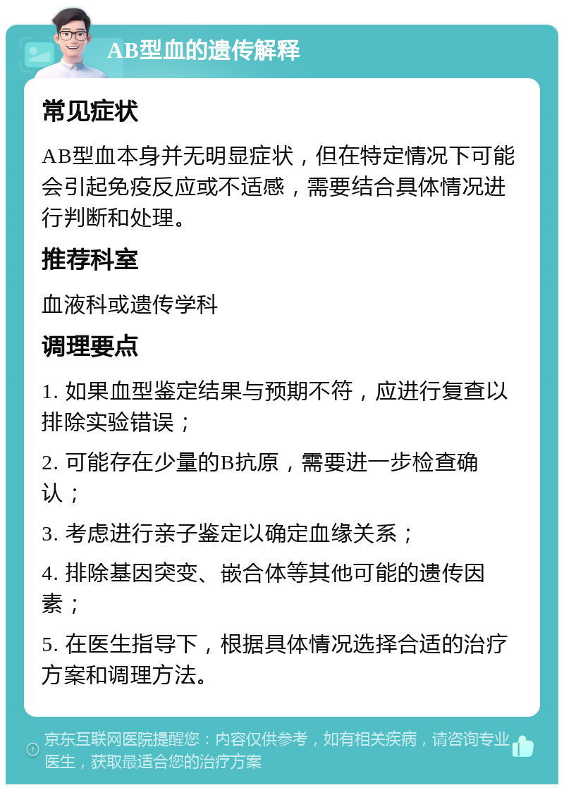 AB型血的遗传解释 常见症状 AB型血本身并无明显症状，但在特定情况下可能会引起免疫反应或不适感，需要结合具体情况进行判断和处理。 推荐科室 血液科或遗传学科 调理要点 1. 如果血型鉴定结果与预期不符，应进行复查以排除实验错误； 2. 可能存在少量的B抗原，需要进一步检查确认； 3. 考虑进行亲子鉴定以确定血缘关系； 4. 排除基因突变、嵌合体等其他可能的遗传因素； 5. 在医生指导下，根据具体情况选择合适的治疗方案和调理方法。