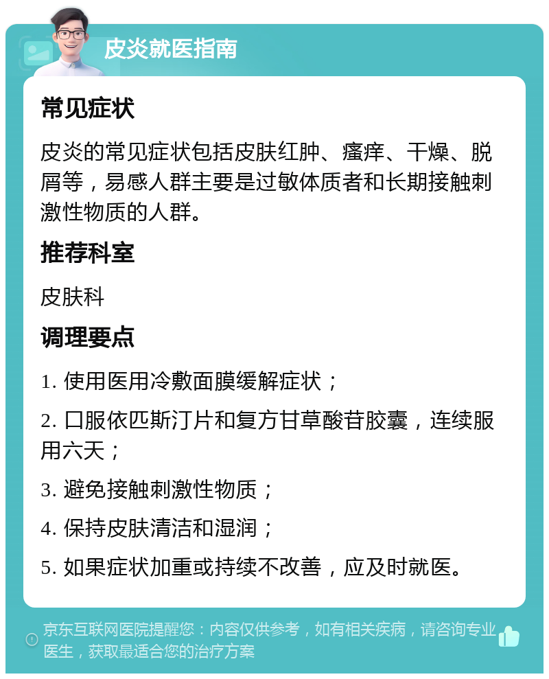 皮炎就医指南 常见症状 皮炎的常见症状包括皮肤红肿、瘙痒、干燥、脱屑等，易感人群主要是过敏体质者和长期接触刺激性物质的人群。 推荐科室 皮肤科 调理要点 1. 使用医用冷敷面膜缓解症状； 2. 口服依匹斯汀片和复方甘草酸苷胶囊，连续服用六天； 3. 避免接触刺激性物质； 4. 保持皮肤清洁和湿润； 5. 如果症状加重或持续不改善，应及时就医。