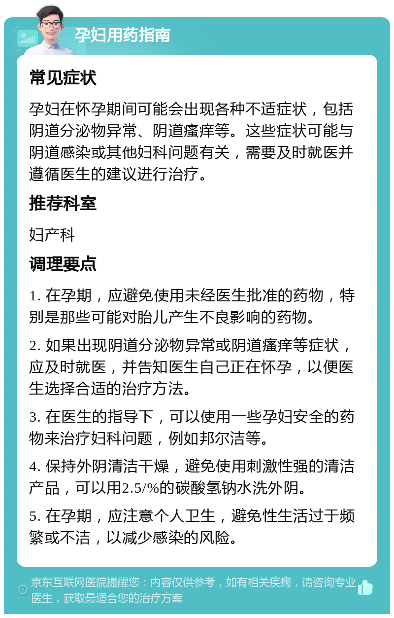 孕妇用药指南 常见症状 孕妇在怀孕期间可能会出现各种不适症状，包括阴道分泌物异常、阴道瘙痒等。这些症状可能与阴道感染或其他妇科问题有关，需要及时就医并遵循医生的建议进行治疗。 推荐科室 妇产科 调理要点 1. 在孕期，应避免使用未经医生批准的药物，特别是那些可能对胎儿产生不良影响的药物。 2. 如果出现阴道分泌物异常或阴道瘙痒等症状，应及时就医，并告知医生自己正在怀孕，以便医生选择合适的治疗方法。 3. 在医生的指导下，可以使用一些孕妇安全的药物来治疗妇科问题，例如邦尔洁等。 4. 保持外阴清洁干燥，避免使用刺激性强的清洁产品，可以用2.5/%的碳酸氢钠水洗外阴。 5. 在孕期，应注意个人卫生，避免性生活过于频繁或不洁，以减少感染的风险。