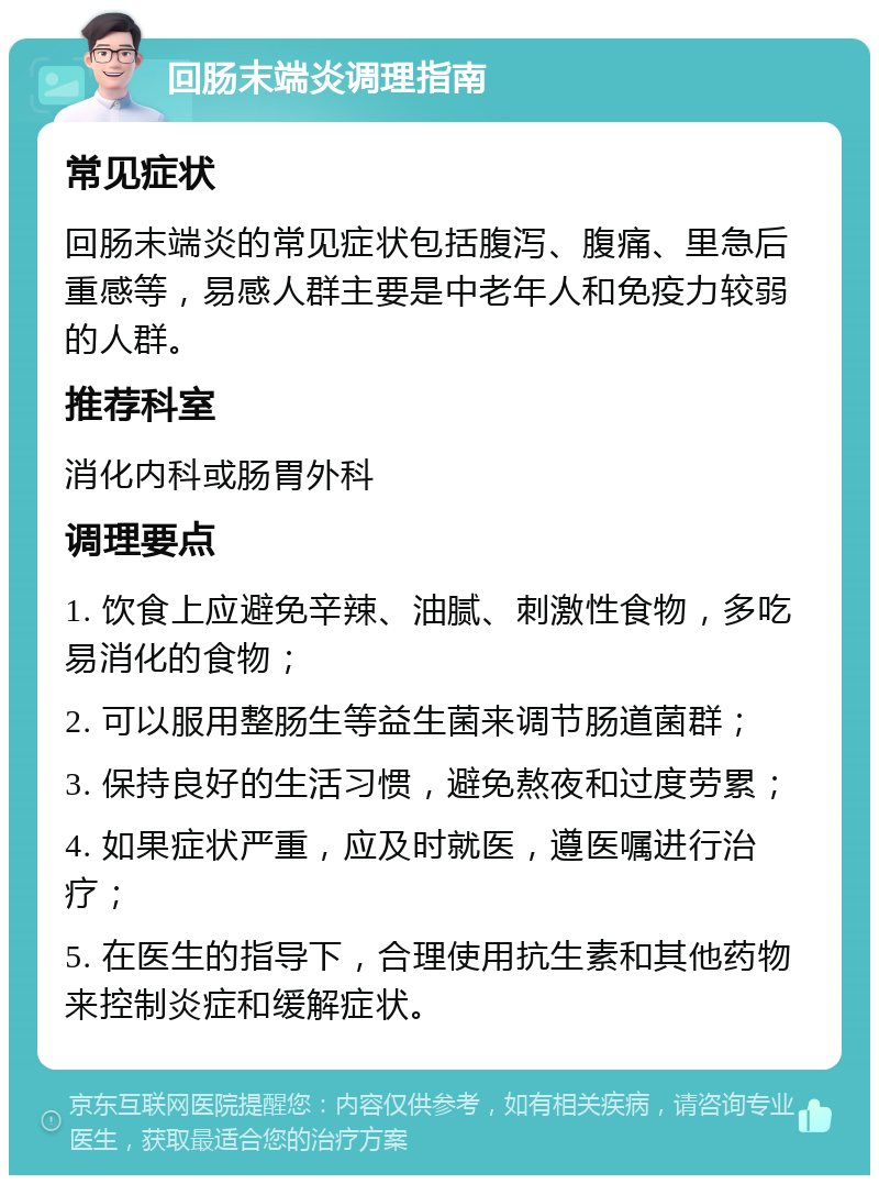 回肠末端炎调理指南 常见症状 回肠末端炎的常见症状包括腹泻、腹痛、里急后重感等，易感人群主要是中老年人和免疫力较弱的人群。 推荐科室 消化内科或肠胃外科 调理要点 1. 饮食上应避免辛辣、油腻、刺激性食物，多吃易消化的食物； 2. 可以服用整肠生等益生菌来调节肠道菌群； 3. 保持良好的生活习惯，避免熬夜和过度劳累； 4. 如果症状严重，应及时就医，遵医嘱进行治疗； 5. 在医生的指导下，合理使用抗生素和其他药物来控制炎症和缓解症状。