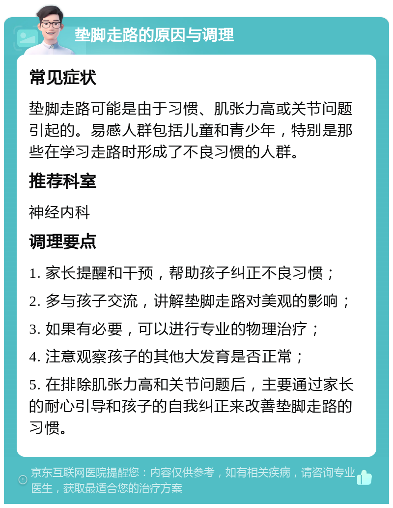 垫脚走路的原因与调理 常见症状 垫脚走路可能是由于习惯、肌张力高或关节问题引起的。易感人群包括儿童和青少年，特别是那些在学习走路时形成了不良习惯的人群。 推荐科室 神经内科 调理要点 1. 家长提醒和干预，帮助孩子纠正不良习惯； 2. 多与孩子交流，讲解垫脚走路对美观的影响； 3. 如果有必要，可以进行专业的物理治疗； 4. 注意观察孩子的其他大发育是否正常； 5. 在排除肌张力高和关节问题后，主要通过家长的耐心引导和孩子的自我纠正来改善垫脚走路的习惯。