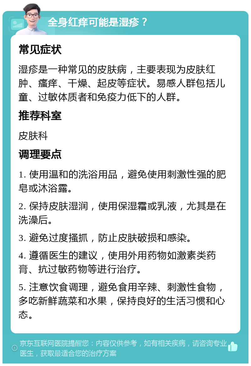 全身红痒可能是湿疹？ 常见症状 湿疹是一种常见的皮肤病，主要表现为皮肤红肿、瘙痒、干燥、起皮等症状。易感人群包括儿童、过敏体质者和免疫力低下的人群。 推荐科室 皮肤科 调理要点 1. 使用温和的洗浴用品，避免使用刺激性强的肥皂或沐浴露。 2. 保持皮肤湿润，使用保湿霜或乳液，尤其是在洗澡后。 3. 避免过度搔抓，防止皮肤破损和感染。 4. 遵循医生的建议，使用外用药物如激素类药膏、抗过敏药物等进行治疗。 5. 注意饮食调理，避免食用辛辣、刺激性食物，多吃新鲜蔬菜和水果，保持良好的生活习惯和心态。