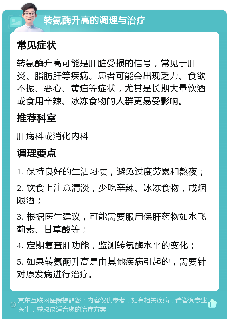 转氨酶升高的调理与治疗 常见症状 转氨酶升高可能是肝脏受损的信号，常见于肝炎、脂肪肝等疾病。患者可能会出现乏力、食欲不振、恶心、黄疸等症状，尤其是长期大量饮酒或食用辛辣、冰冻食物的人群更易受影响。 推荐科室 肝病科或消化内科 调理要点 1. 保持良好的生活习惯，避免过度劳累和熬夜； 2. 饮食上注意清淡，少吃辛辣、冰冻食物，戒烟限酒； 3. 根据医生建议，可能需要服用保肝药物如水飞蓟素、甘草酸等； 4. 定期复查肝功能，监测转氨酶水平的变化； 5. 如果转氨酶升高是由其他疾病引起的，需要针对原发病进行治疗。