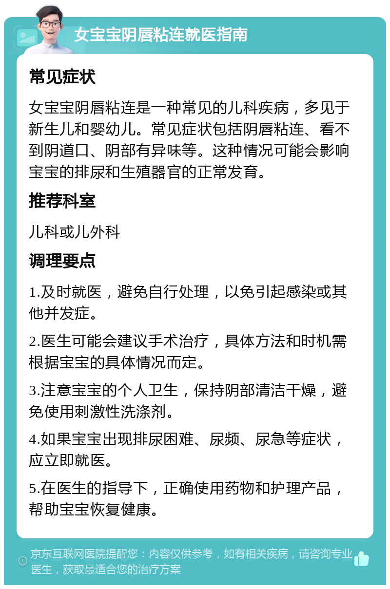 女宝宝阴唇粘连就医指南 常见症状 女宝宝阴唇粘连是一种常见的儿科疾病，多见于新生儿和婴幼儿。常见症状包括阴唇粘连、看不到阴道口、阴部有异味等。这种情况可能会影响宝宝的排尿和生殖器官的正常发育。 推荐科室 儿科或儿外科 调理要点 1.及时就医，避免自行处理，以免引起感染或其他并发症。 2.医生可能会建议手术治疗，具体方法和时机需根据宝宝的具体情况而定。 3.注意宝宝的个人卫生，保持阴部清洁干燥，避免使用刺激性洗涤剂。 4.如果宝宝出现排尿困难、尿频、尿急等症状，应立即就医。 5.在医生的指导下，正确使用药物和护理产品，帮助宝宝恢复健康。