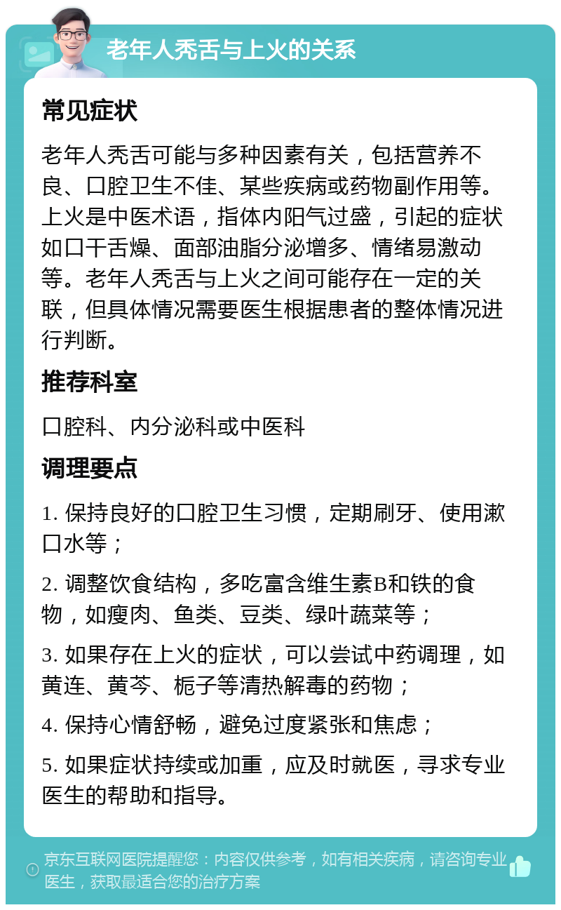 老年人秃舌与上火的关系 常见症状 老年人秃舌可能与多种因素有关，包括营养不良、口腔卫生不佳、某些疾病或药物副作用等。上火是中医术语，指体内阳气过盛，引起的症状如口干舌燥、面部油脂分泌增多、情绪易激动等。老年人秃舌与上火之间可能存在一定的关联，但具体情况需要医生根据患者的整体情况进行判断。 推荐科室 口腔科、内分泌科或中医科 调理要点 1. 保持良好的口腔卫生习惯，定期刷牙、使用漱口水等； 2. 调整饮食结构，多吃富含维生素B和铁的食物，如瘦肉、鱼类、豆类、绿叶蔬菜等； 3. 如果存在上火的症状，可以尝试中药调理，如黄连、黄芩、栀子等清热解毒的药物； 4. 保持心情舒畅，避免过度紧张和焦虑； 5. 如果症状持续或加重，应及时就医，寻求专业医生的帮助和指导。