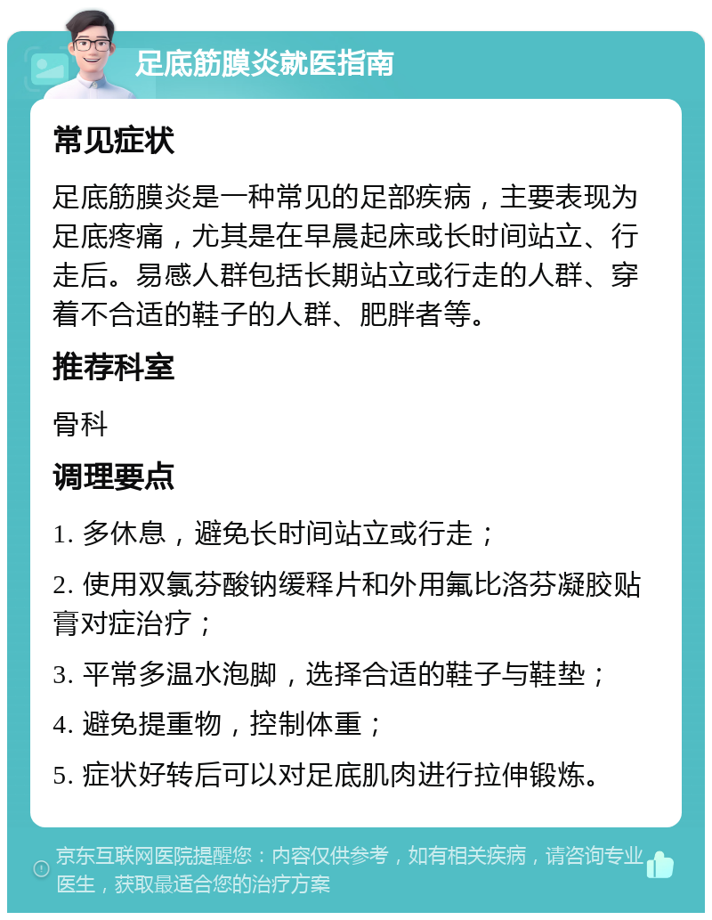 足底筋膜炎就医指南 常见症状 足底筋膜炎是一种常见的足部疾病，主要表现为足底疼痛，尤其是在早晨起床或长时间站立、行走后。易感人群包括长期站立或行走的人群、穿着不合适的鞋子的人群、肥胖者等。 推荐科室 骨科 调理要点 1. 多休息，避免长时间站立或行走； 2. 使用双氯芬酸钠缓释片和外用氟比洛芬凝胶贴膏对症治疗； 3. 平常多温水泡脚，选择合适的鞋子与鞋垫； 4. 避免提重物，控制体重； 5. 症状好转后可以对足底肌肉进行拉伸锻炼。