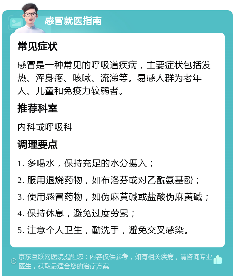 感冒就医指南 常见症状 感冒是一种常见的呼吸道疾病，主要症状包括发热、浑身疼、咳嗽、流涕等。易感人群为老年人、儿童和免疫力较弱者。 推荐科室 内科或呼吸科 调理要点 1. 多喝水，保持充足的水分摄入； 2. 服用退烧药物，如布洛芬或对乙酰氨基酚； 3. 使用感冒药物，如伪麻黄碱或盐酸伪麻黄碱； 4. 保持休息，避免过度劳累； 5. 注意个人卫生，勤洗手，避免交叉感染。