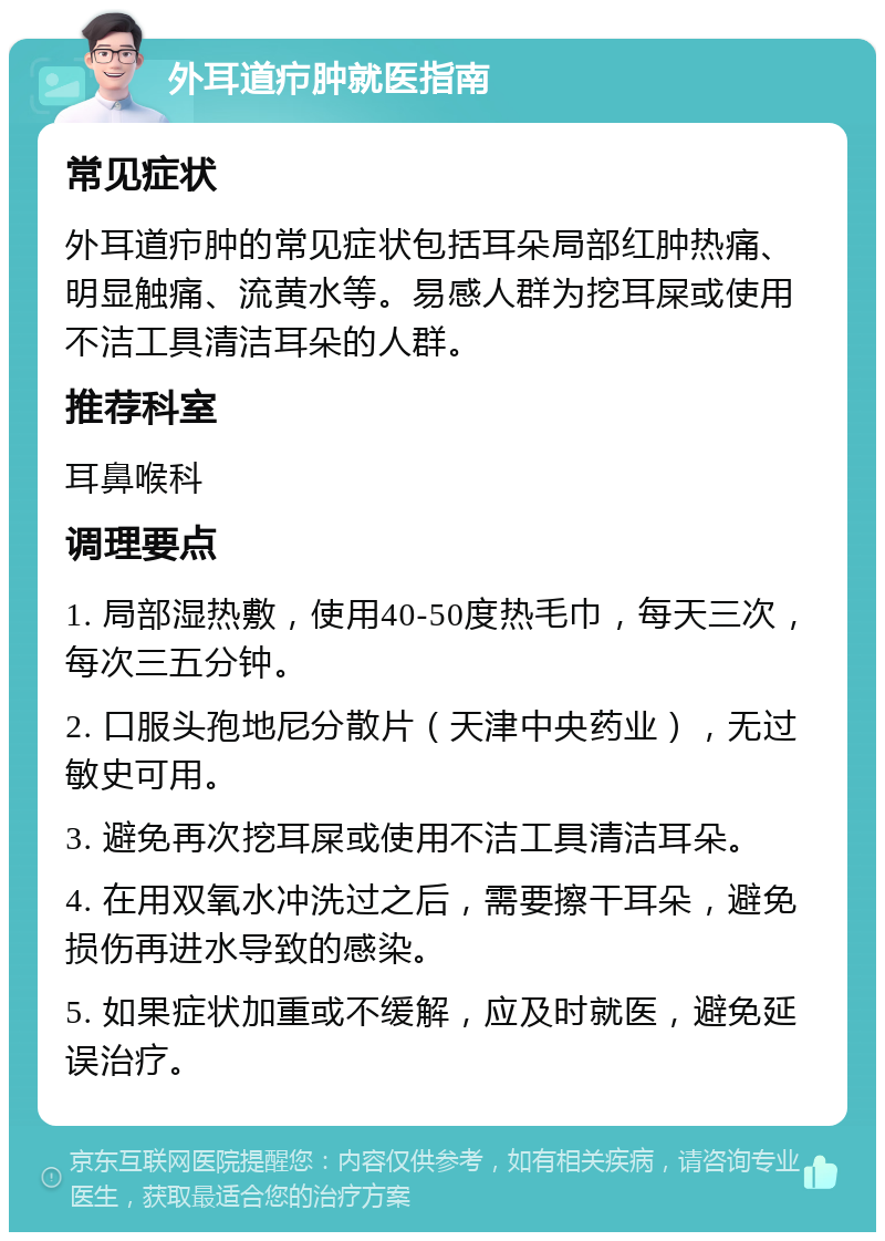 外耳道疖肿就医指南 常见症状 外耳道疖肿的常见症状包括耳朵局部红肿热痛、明显触痛、流黄水等。易感人群为挖耳屎或使用不洁工具清洁耳朵的人群。 推荐科室 耳鼻喉科 调理要点 1. 局部湿热敷，使用40-50度热毛巾，每天三次，每次三五分钟。 2. 口服头孢地尼分散片（天津中央药业），无过敏史可用。 3. 避免再次挖耳屎或使用不洁工具清洁耳朵。 4. 在用双氧水冲洗过之后，需要擦干耳朵，避免损伤再进水导致的感染。 5. 如果症状加重或不缓解，应及时就医，避免延误治疗。