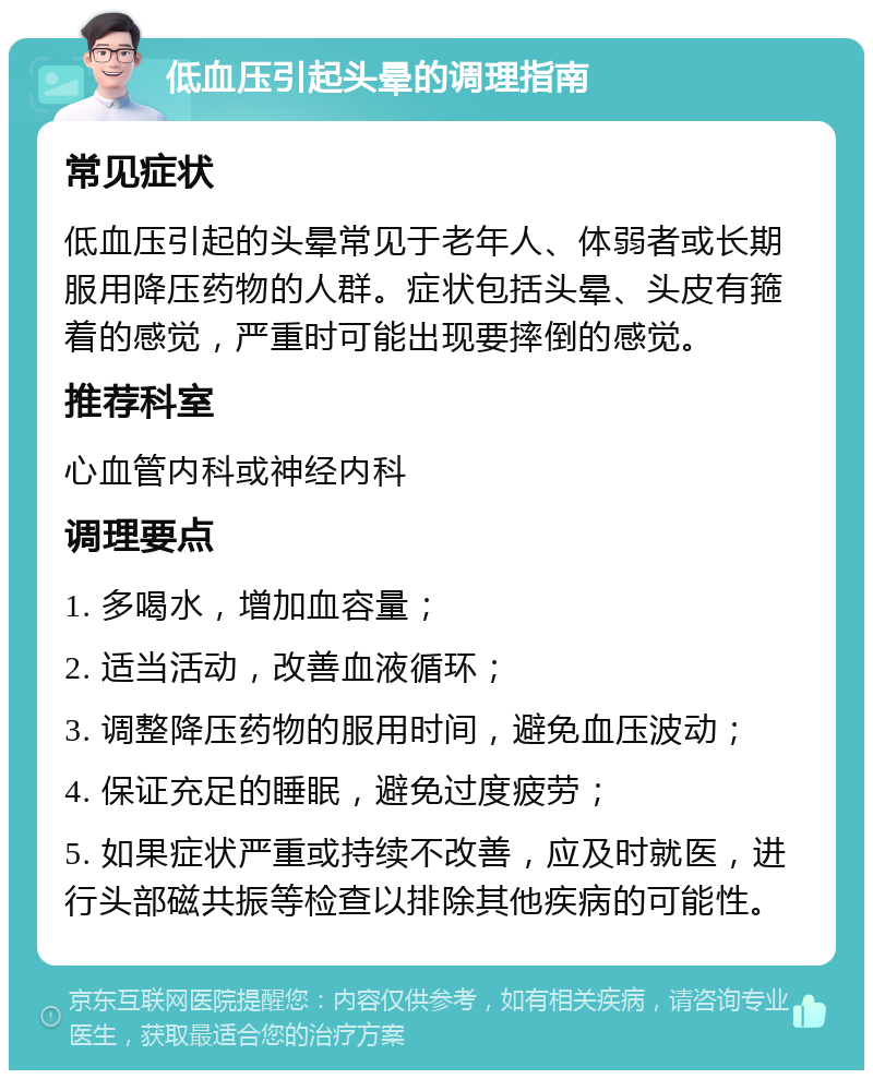 低血压引起头晕的调理指南 常见症状 低血压引起的头晕常见于老年人、体弱者或长期服用降压药物的人群。症状包括头晕、头皮有箍着的感觉，严重时可能出现要摔倒的感觉。 推荐科室 心血管内科或神经内科 调理要点 1. 多喝水，增加血容量； 2. 适当活动，改善血液循环； 3. 调整降压药物的服用时间，避免血压波动； 4. 保证充足的睡眠，避免过度疲劳； 5. 如果症状严重或持续不改善，应及时就医，进行头部磁共振等检查以排除其他疾病的可能性。