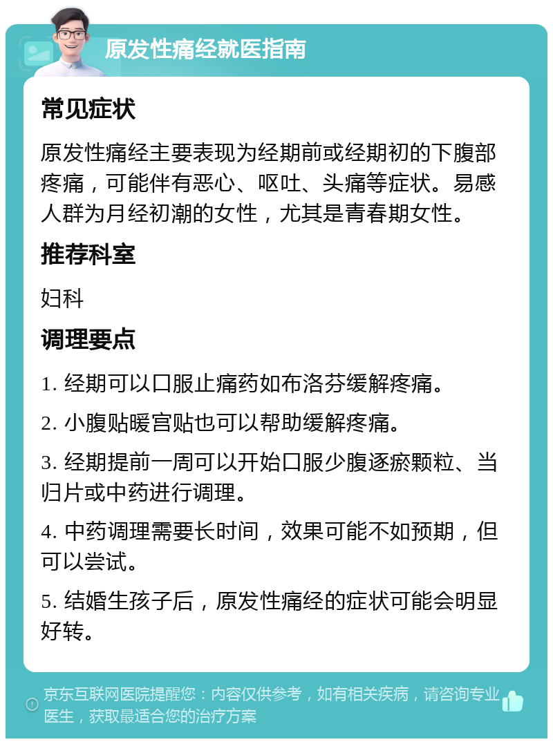 原发性痛经就医指南 常见症状 原发性痛经主要表现为经期前或经期初的下腹部疼痛，可能伴有恶心、呕吐、头痛等症状。易感人群为月经初潮的女性，尤其是青春期女性。 推荐科室 妇科 调理要点 1. 经期可以口服止痛药如布洛芬缓解疼痛。 2. 小腹贴暖宫贴也可以帮助缓解疼痛。 3. 经期提前一周可以开始口服少腹逐瘀颗粒、当归片或中药进行调理。 4. 中药调理需要长时间，效果可能不如预期，但可以尝试。 5. 结婚生孩子后，原发性痛经的症状可能会明显好转。