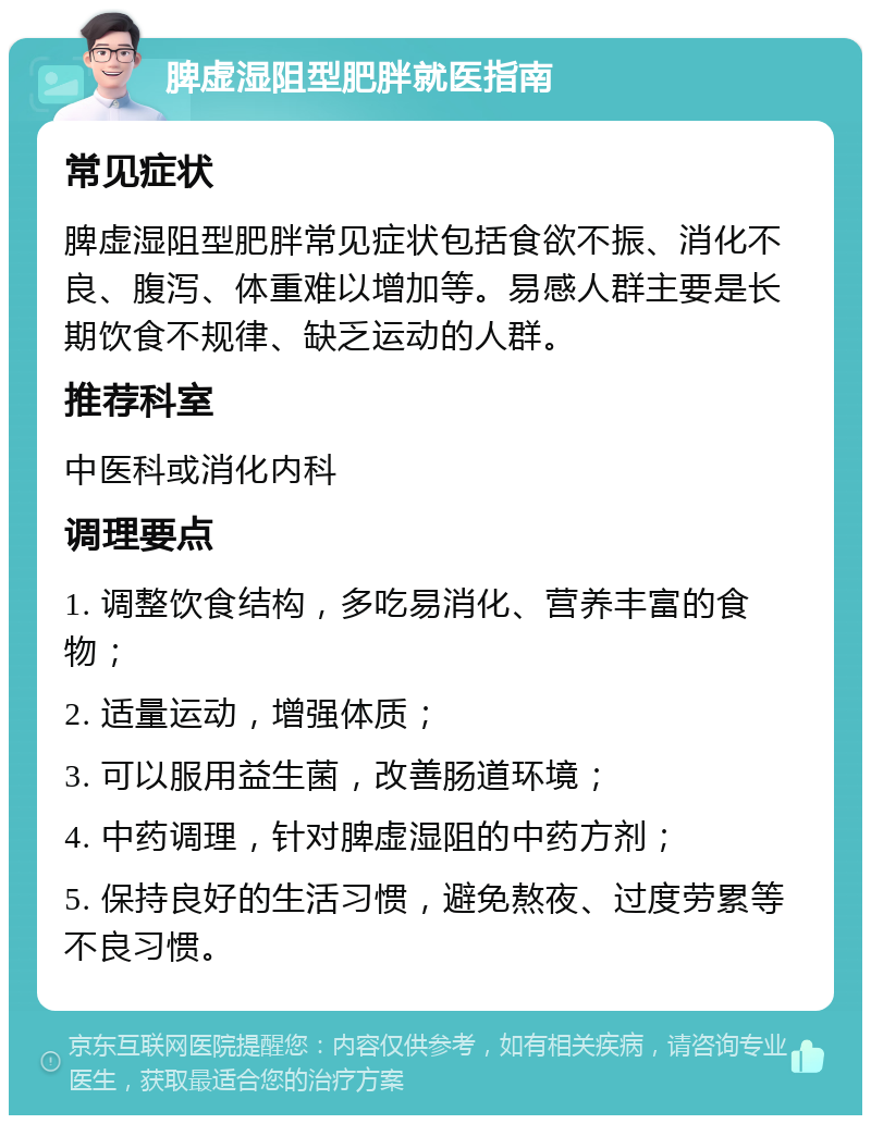 脾虚湿阻型肥胖就医指南 常见症状 脾虚湿阻型肥胖常见症状包括食欲不振、消化不良、腹泻、体重难以增加等。易感人群主要是长期饮食不规律、缺乏运动的人群。 推荐科室 中医科或消化内科 调理要点 1. 调整饮食结构，多吃易消化、营养丰富的食物； 2. 适量运动，增强体质； 3. 可以服用益生菌，改善肠道环境； 4. 中药调理，针对脾虚湿阻的中药方剂； 5. 保持良好的生活习惯，避免熬夜、过度劳累等不良习惯。