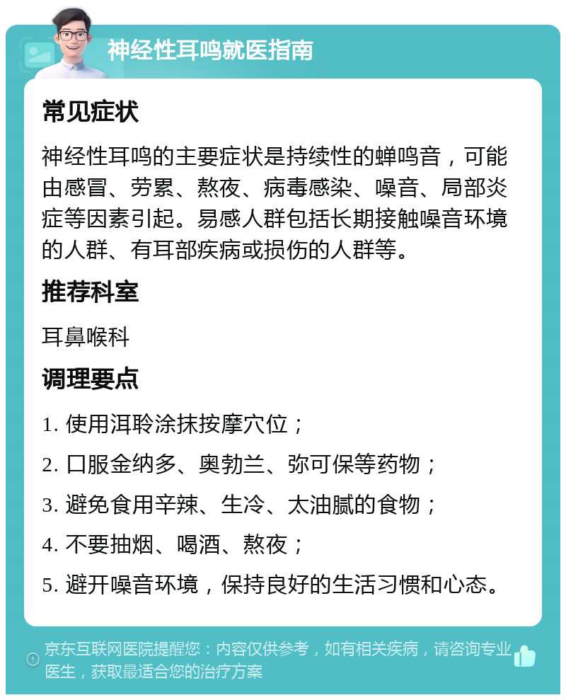 神经性耳鸣就医指南 常见症状 神经性耳鸣的主要症状是持续性的蝉鸣音，可能由感冒、劳累、熬夜、病毒感染、噪音、局部炎症等因素引起。易感人群包括长期接触噪音环境的人群、有耳部疾病或损伤的人群等。 推荐科室 耳鼻喉科 调理要点 1. 使用洱聆涂抹按摩穴位； 2. 口服金纳多、奥勃兰、弥可保等药物； 3. 避免食用辛辣、生冷、太油腻的食物； 4. 不要抽烟、喝酒、熬夜； 5. 避开噪音环境，保持良好的生活习惯和心态。