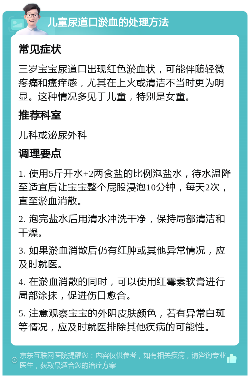 儿童尿道口淤血的处理方法 常见症状 三岁宝宝尿道口出现红色淤血状，可能伴随轻微疼痛和瘙痒感，尤其在上火或清洁不当时更为明显。这种情况多见于儿童，特别是女童。 推荐科室 儿科或泌尿外科 调理要点 1. 使用5斤开水+2两食盐的比例泡盐水，待水温降至适宜后让宝宝整个屁股浸泡10分钟，每天2次，直至淤血消散。 2. 泡完盐水后用清水冲洗干净，保持局部清洁和干燥。 3. 如果淤血消散后仍有红肿或其他异常情况，应及时就医。 4. 在淤血消散的同时，可以使用红霉素软膏进行局部涂抹，促进伤口愈合。 5. 注意观察宝宝的外阴皮肤颜色，若有异常白斑等情况，应及时就医排除其他疾病的可能性。