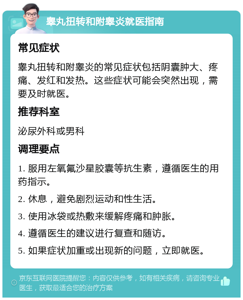 睾丸扭转和附睾炎就医指南 常见症状 睾丸扭转和附睾炎的常见症状包括阴囊肿大、疼痛、发红和发热。这些症状可能会突然出现，需要及时就医。 推荐科室 泌尿外科或男科 调理要点 1. 服用左氧氟沙星胶囊等抗生素，遵循医生的用药指示。 2. 休息，避免剧烈运动和性生活。 3. 使用冰袋或热敷来缓解疼痛和肿胀。 4. 遵循医生的建议进行复查和随访。 5. 如果症状加重或出现新的问题，立即就医。