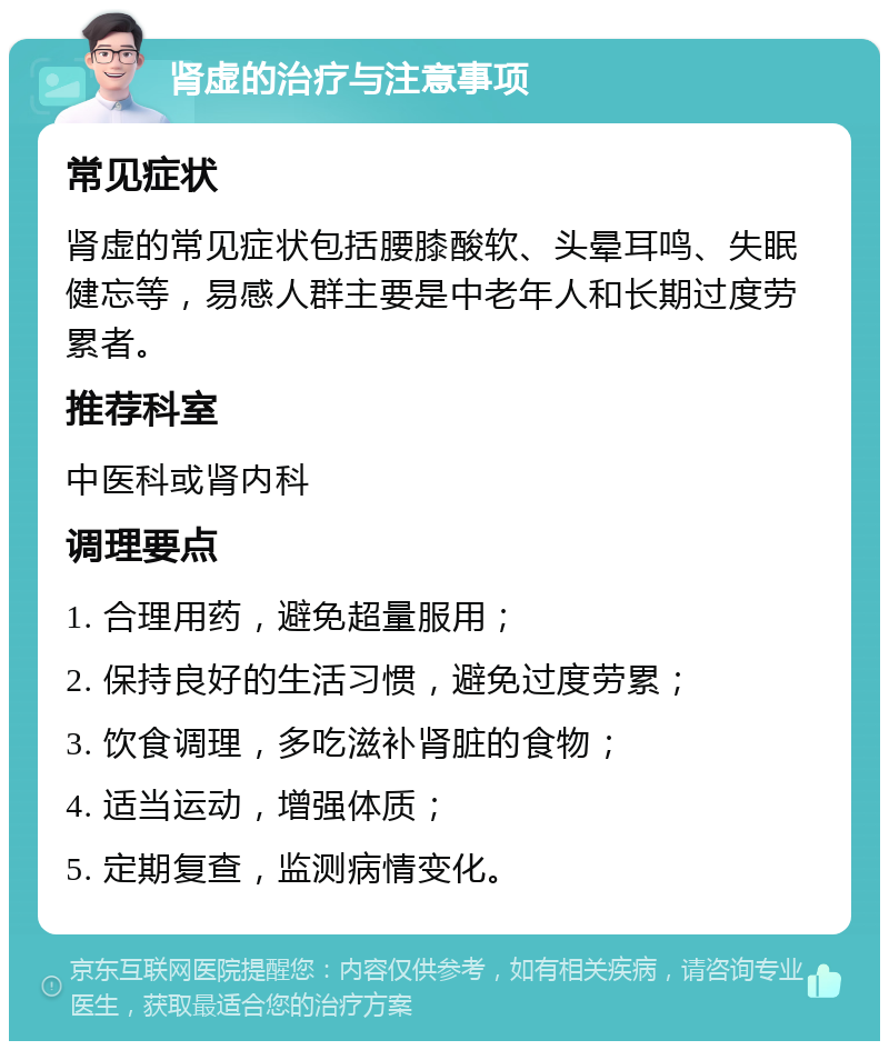 肾虚的治疗与注意事项 常见症状 肾虚的常见症状包括腰膝酸软、头晕耳鸣、失眠健忘等，易感人群主要是中老年人和长期过度劳累者。 推荐科室 中医科或肾内科 调理要点 1. 合理用药，避免超量服用； 2. 保持良好的生活习惯，避免过度劳累； 3. 饮食调理，多吃滋补肾脏的食物； 4. 适当运动，增强体质； 5. 定期复查，监测病情变化。