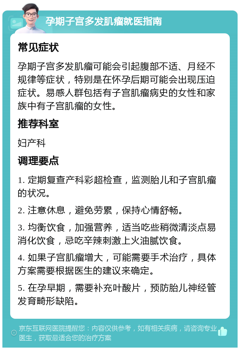 孕期子宫多发肌瘤就医指南 常见症状 孕期子宫多发肌瘤可能会引起腹部不适、月经不规律等症状，特别是在怀孕后期可能会出现压迫症状。易感人群包括有子宫肌瘤病史的女性和家族中有子宫肌瘤的女性。 推荐科室 妇产科 调理要点 1. 定期复查产科彩超检查，监测胎儿和子宫肌瘤的状况。 2. 注意休息，避免劳累，保持心情舒畅。 3. 均衡饮食，加强营养，适当吃些稍微清淡点易消化饮食，忌吃辛辣刺激上火油腻饮食。 4. 如果子宫肌瘤增大，可能需要手术治疗，具体方案需要根据医生的建议来确定。 5. 在孕早期，需要补充叶酸片，预防胎儿神经管发育畸形缺陷。