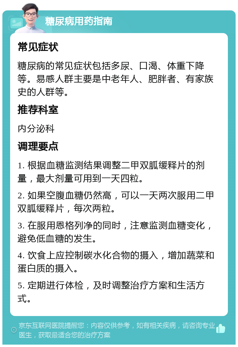 糖尿病用药指南 常见症状 糖尿病的常见症状包括多尿、口渴、体重下降等。易感人群主要是中老年人、肥胖者、有家族史的人群等。 推荐科室 内分泌科 调理要点 1. 根据血糖监测结果调整二甲双胍缓释片的剂量，最大剂量可用到一天四粒。 2. 如果空腹血糖仍然高，可以一天两次服用二甲双胍缓释片，每次两粒。 3. 在服用恩格列净的同时，注意监测血糖变化，避免低血糖的发生。 4. 饮食上应控制碳水化合物的摄入，增加蔬菜和蛋白质的摄入。 5. 定期进行体检，及时调整治疗方案和生活方式。