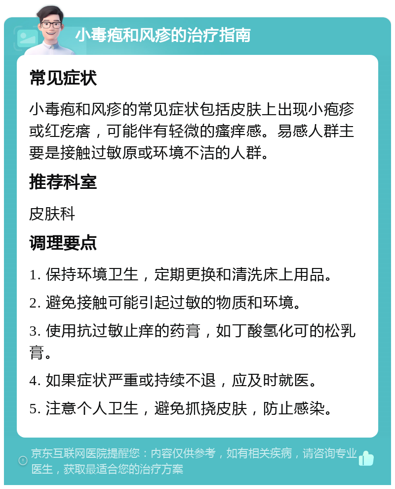 小毒疱和风疹的治疗指南 常见症状 小毒疱和风疹的常见症状包括皮肤上出现小疱疹或红疙瘩，可能伴有轻微的瘙痒感。易感人群主要是接触过敏原或环境不洁的人群。 推荐科室 皮肤科 调理要点 1. 保持环境卫生，定期更换和清洗床上用品。 2. 避免接触可能引起过敏的物质和环境。 3. 使用抗过敏止痒的药膏，如丁酸氢化可的松乳膏。 4. 如果症状严重或持续不退，应及时就医。 5. 注意个人卫生，避免抓挠皮肤，防止感染。