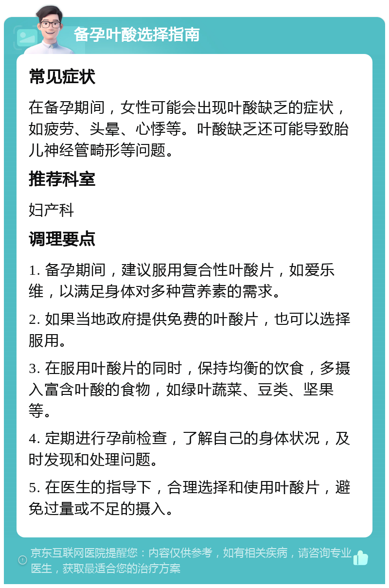 备孕叶酸选择指南 常见症状 在备孕期间，女性可能会出现叶酸缺乏的症状，如疲劳、头晕、心悸等。叶酸缺乏还可能导致胎儿神经管畸形等问题。 推荐科室 妇产科 调理要点 1. 备孕期间，建议服用复合性叶酸片，如爱乐维，以满足身体对多种营养素的需求。 2. 如果当地政府提供免费的叶酸片，也可以选择服用。 3. 在服用叶酸片的同时，保持均衡的饮食，多摄入富含叶酸的食物，如绿叶蔬菜、豆类、坚果等。 4. 定期进行孕前检查，了解自己的身体状况，及时发现和处理问题。 5. 在医生的指导下，合理选择和使用叶酸片，避免过量或不足的摄入。