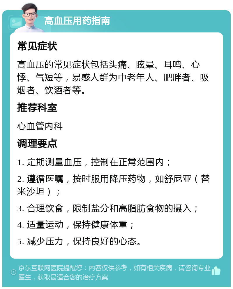 高血压用药指南 常见症状 高血压的常见症状包括头痛、眩晕、耳鸣、心悸、气短等，易感人群为中老年人、肥胖者、吸烟者、饮酒者等。 推荐科室 心血管内科 调理要点 1. 定期测量血压，控制在正常范围内； 2. 遵循医嘱，按时服用降压药物，如舒尼亚（替米沙坦）； 3. 合理饮食，限制盐分和高脂肪食物的摄入； 4. 适量运动，保持健康体重； 5. 减少压力，保持良好的心态。