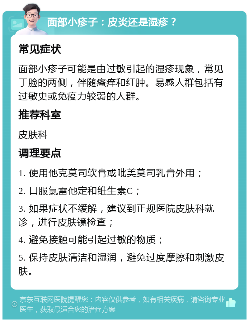 面部小疹子：皮炎还是湿疹？ 常见症状 面部小疹子可能是由过敏引起的湿疹现象，常见于脸的两侧，伴随瘙痒和红肿。易感人群包括有过敏史或免疫力较弱的人群。 推荐科室 皮肤科 调理要点 1. 使用他克莫司软膏或吡美莫司乳膏外用； 2. 口服氯雷他定和维生素C； 3. 如果症状不缓解，建议到正规医院皮肤科就诊，进行皮肤镜检查； 4. 避免接触可能引起过敏的物质； 5. 保持皮肤清洁和湿润，避免过度摩擦和刺激皮肤。