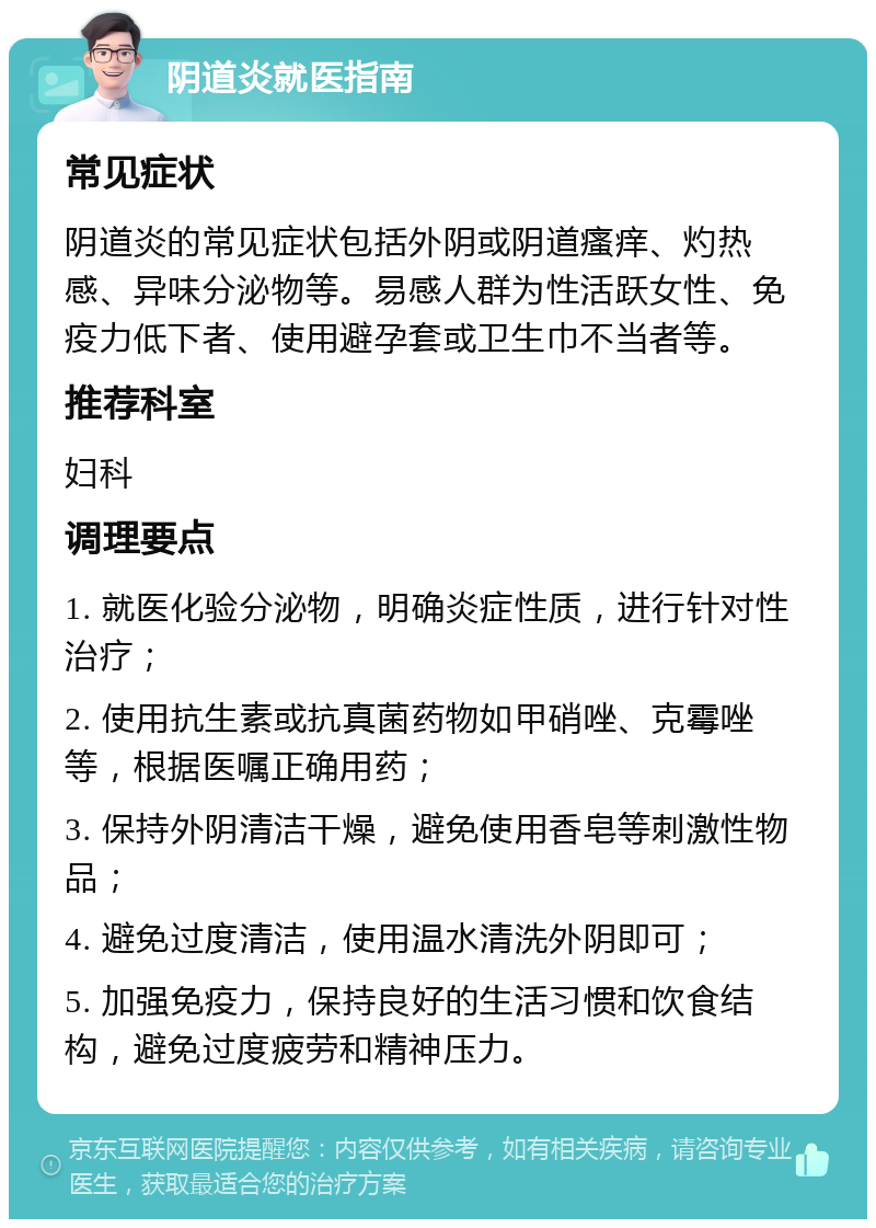 阴道炎就医指南 常见症状 阴道炎的常见症状包括外阴或阴道瘙痒、灼热感、异味分泌物等。易感人群为性活跃女性、免疫力低下者、使用避孕套或卫生巾不当者等。 推荐科室 妇科 调理要点 1. 就医化验分泌物，明确炎症性质，进行针对性治疗； 2. 使用抗生素或抗真菌药物如甲硝唑、克霉唑等，根据医嘱正确用药； 3. 保持外阴清洁干燥，避免使用香皂等刺激性物品； 4. 避免过度清洁，使用温水清洗外阴即可； 5. 加强免疫力，保持良好的生活习惯和饮食结构，避免过度疲劳和精神压力。