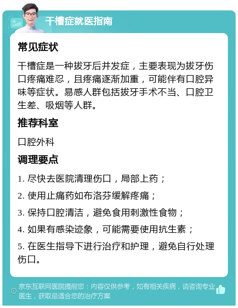 干槽症就医指南 常见症状 干槽症是一种拔牙后并发症，主要表现为拔牙伤口疼痛难忍，且疼痛逐渐加重，可能伴有口腔异味等症状。易感人群包括拔牙手术不当、口腔卫生差、吸烟等人群。 推荐科室 口腔外科 调理要点 1. 尽快去医院清理伤口，局部上药； 2. 使用止痛药如布洛芬缓解疼痛； 3. 保持口腔清洁，避免食用刺激性食物； 4. 如果有感染迹象，可能需要使用抗生素； 5. 在医生指导下进行治疗和护理，避免自行处理伤口。