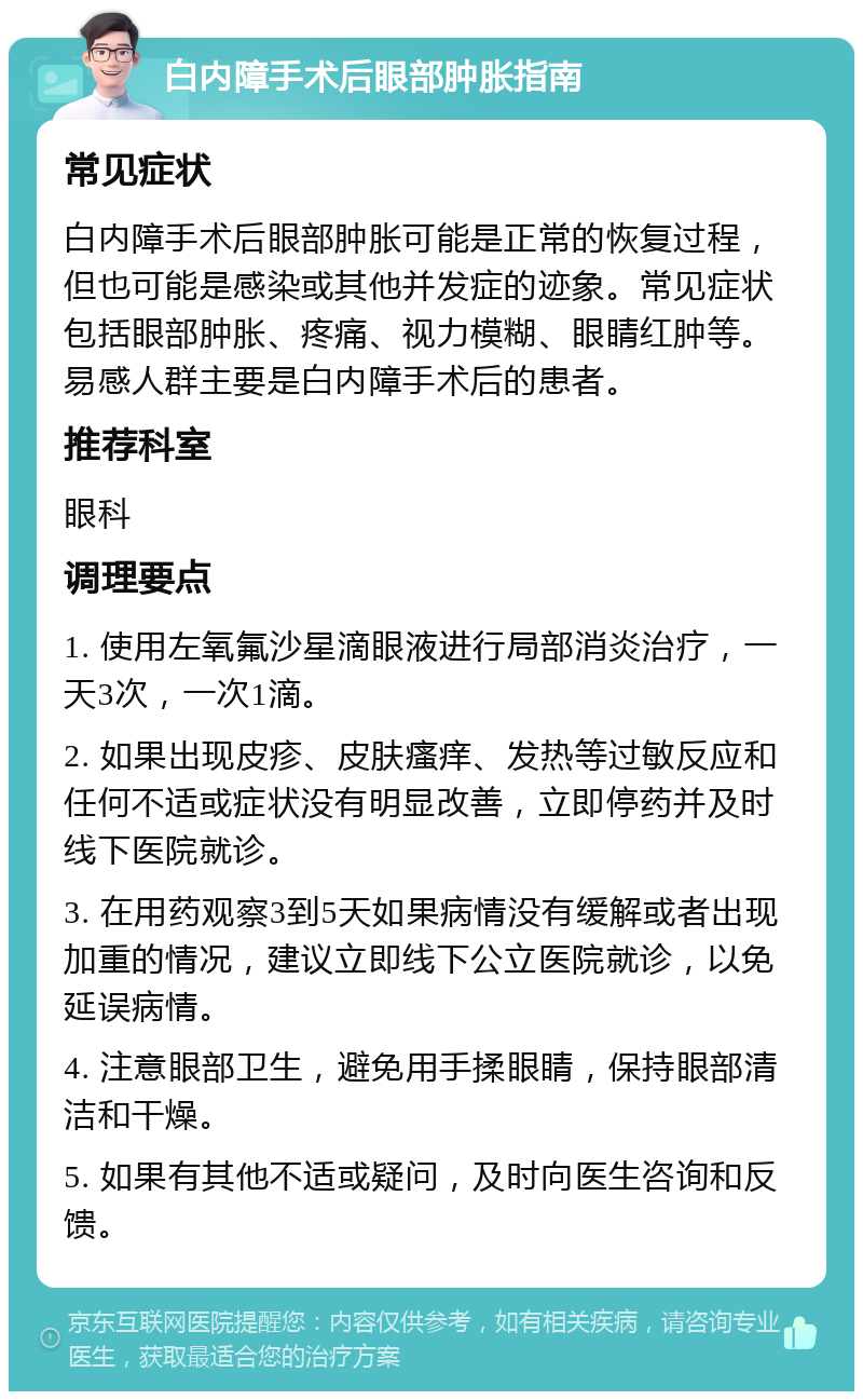 白内障手术后眼部肿胀指南 常见症状 白内障手术后眼部肿胀可能是正常的恢复过程，但也可能是感染或其他并发症的迹象。常见症状包括眼部肿胀、疼痛、视力模糊、眼睛红肿等。易感人群主要是白内障手术后的患者。 推荐科室 眼科 调理要点 1. 使用左氧氟沙星滴眼液进行局部消炎治疗，一天3次，一次1滴。 2. 如果出现皮疹、皮肤瘙痒、发热等过敏反应和任何不适或症状没有明显改善，立即停药并及时线下医院就诊。 3. 在用药观察3到5天如果病情没有缓解或者出现加重的情况，建议立即线下公立医院就诊，以免延误病情。 4. 注意眼部卫生，避免用手揉眼睛，保持眼部清洁和干燥。 5. 如果有其他不适或疑问，及时向医生咨询和反馈。