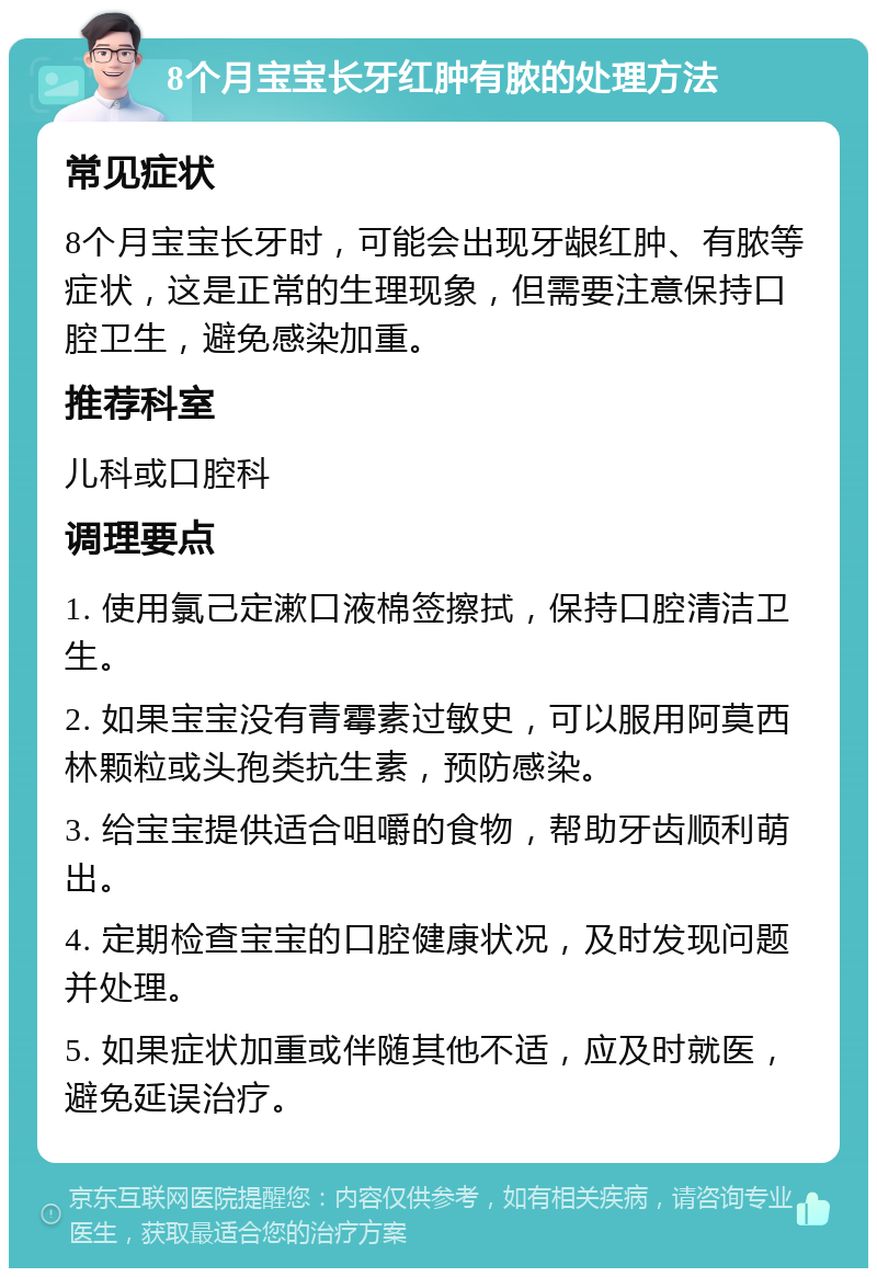 8个月宝宝长牙红肿有脓的处理方法 常见症状 8个月宝宝长牙时，可能会出现牙龈红肿、有脓等症状，这是正常的生理现象，但需要注意保持口腔卫生，避免感染加重。 推荐科室 儿科或口腔科 调理要点 1. 使用氯己定漱口液棉签擦拭，保持口腔清洁卫生。 2. 如果宝宝没有青霉素过敏史，可以服用阿莫西林颗粒或头孢类抗生素，预防感染。 3. 给宝宝提供适合咀嚼的食物，帮助牙齿顺利萌出。 4. 定期检查宝宝的口腔健康状况，及时发现问题并处理。 5. 如果症状加重或伴随其他不适，应及时就医，避免延误治疗。