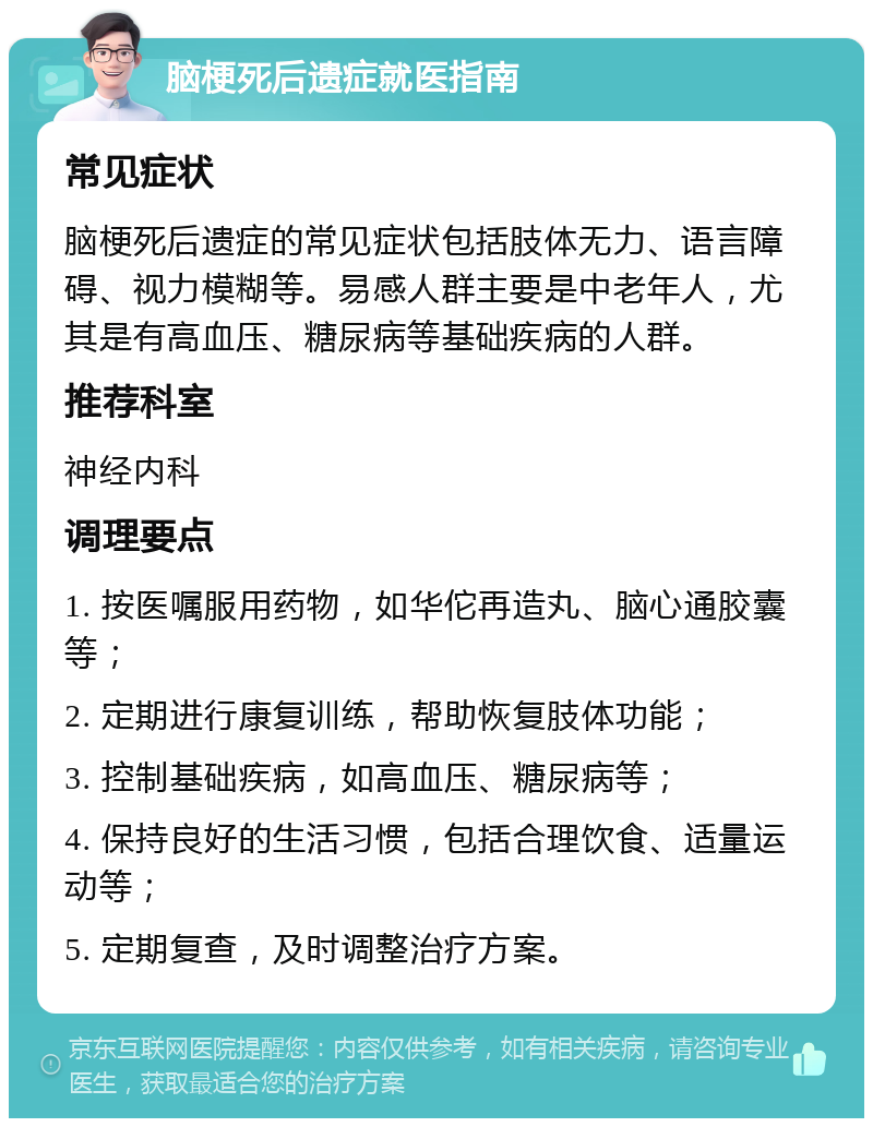 脑梗死后遗症就医指南 常见症状 脑梗死后遗症的常见症状包括肢体无力、语言障碍、视力模糊等。易感人群主要是中老年人，尤其是有高血压、糖尿病等基础疾病的人群。 推荐科室 神经内科 调理要点 1. 按医嘱服用药物，如华佗再造丸、脑心通胶囊等； 2. 定期进行康复训练，帮助恢复肢体功能； 3. 控制基础疾病，如高血压、糖尿病等； 4. 保持良好的生活习惯，包括合理饮食、适量运动等； 5. 定期复查，及时调整治疗方案。