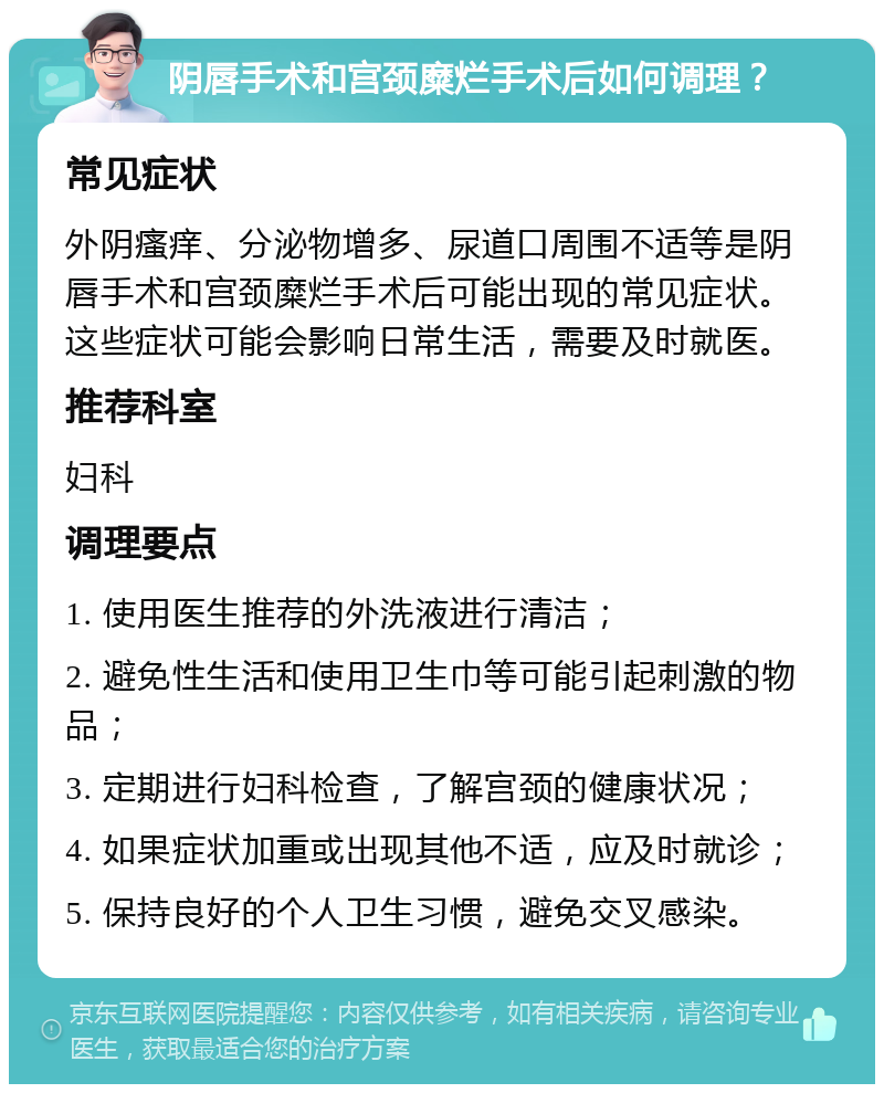 阴唇手术和宫颈糜烂手术后如何调理？ 常见症状 外阴瘙痒、分泌物增多、尿道口周围不适等是阴唇手术和宫颈糜烂手术后可能出现的常见症状。这些症状可能会影响日常生活，需要及时就医。 推荐科室 妇科 调理要点 1. 使用医生推荐的外洗液进行清洁； 2. 避免性生活和使用卫生巾等可能引起刺激的物品； 3. 定期进行妇科检查，了解宫颈的健康状况； 4. 如果症状加重或出现其他不适，应及时就诊； 5. 保持良好的个人卫生习惯，避免交叉感染。