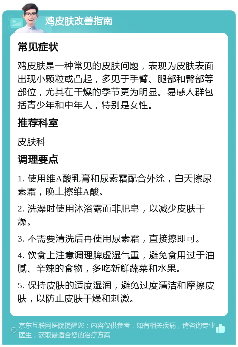 鸡皮肤改善指南 常见症状 鸡皮肤是一种常见的皮肤问题，表现为皮肤表面出现小颗粒或凸起，多见于手臂、腿部和臀部等部位，尤其在干燥的季节更为明显。易感人群包括青少年和中年人，特别是女性。 推荐科室 皮肤科 调理要点 1. 使用维A酸乳膏和尿素霜配合外涂，白天擦尿素霜，晚上擦维A酸。 2. 洗澡时使用沐浴露而非肥皂，以减少皮肤干燥。 3. 不需要清洗后再使用尿素霜，直接擦即可。 4. 饮食上注意调理脾虚湿气重，避免食用过于油腻、辛辣的食物，多吃新鲜蔬菜和水果。 5. 保持皮肤的适度湿润，避免过度清洁和摩擦皮肤，以防止皮肤干燥和刺激。