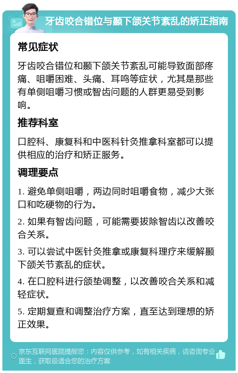 牙齿咬合错位与颞下颌关节紊乱的矫正指南 常见症状 牙齿咬合错位和颞下颌关节紊乱可能导致面部疼痛、咀嚼困难、头痛、耳鸣等症状，尤其是那些有单侧咀嚼习惯或智齿问题的人群更易受到影响。 推荐科室 口腔科、康复科和中医科针灸推拿科室都可以提供相应的治疗和矫正服务。 调理要点 1. 避免单侧咀嚼，两边同时咀嚼食物，减少大张口和吃硬物的行为。 2. 如果有智齿问题，可能需要拔除智齿以改善咬合关系。 3. 可以尝试中医针灸推拿或康复科理疗来缓解颞下颌关节紊乱的症状。 4. 在口腔科进行颌垫调整，以改善咬合关系和减轻症状。 5. 定期复查和调整治疗方案，直至达到理想的矫正效果。