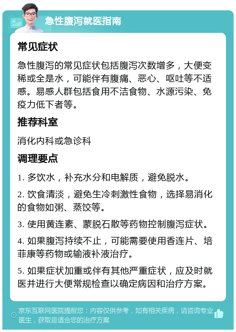 急性腹泻就医指南 常见症状 急性腹泻的常见症状包括腹泻次数增多，大便变稀或全是水，可能伴有腹痛、恶心、呕吐等不适感。易感人群包括食用不洁食物、水源污染、免疫力低下者等。 推荐科室 消化内科或急诊科 调理要点 1. 多饮水，补充水分和电解质，避免脱水。 2. 饮食清淡，避免生冷刺激性食物，选择易消化的食物如粥、蒸饺等。 3. 使用黄连素、蒙脱石散等药物控制腹泻症状。 4. 如果腹泻持续不止，可能需要使用香连片、培菲康等药物或输液补液治疗。 5. 如果症状加重或伴有其他严重症状，应及时就医并进行大便常规检查以确定病因和治疗方案。