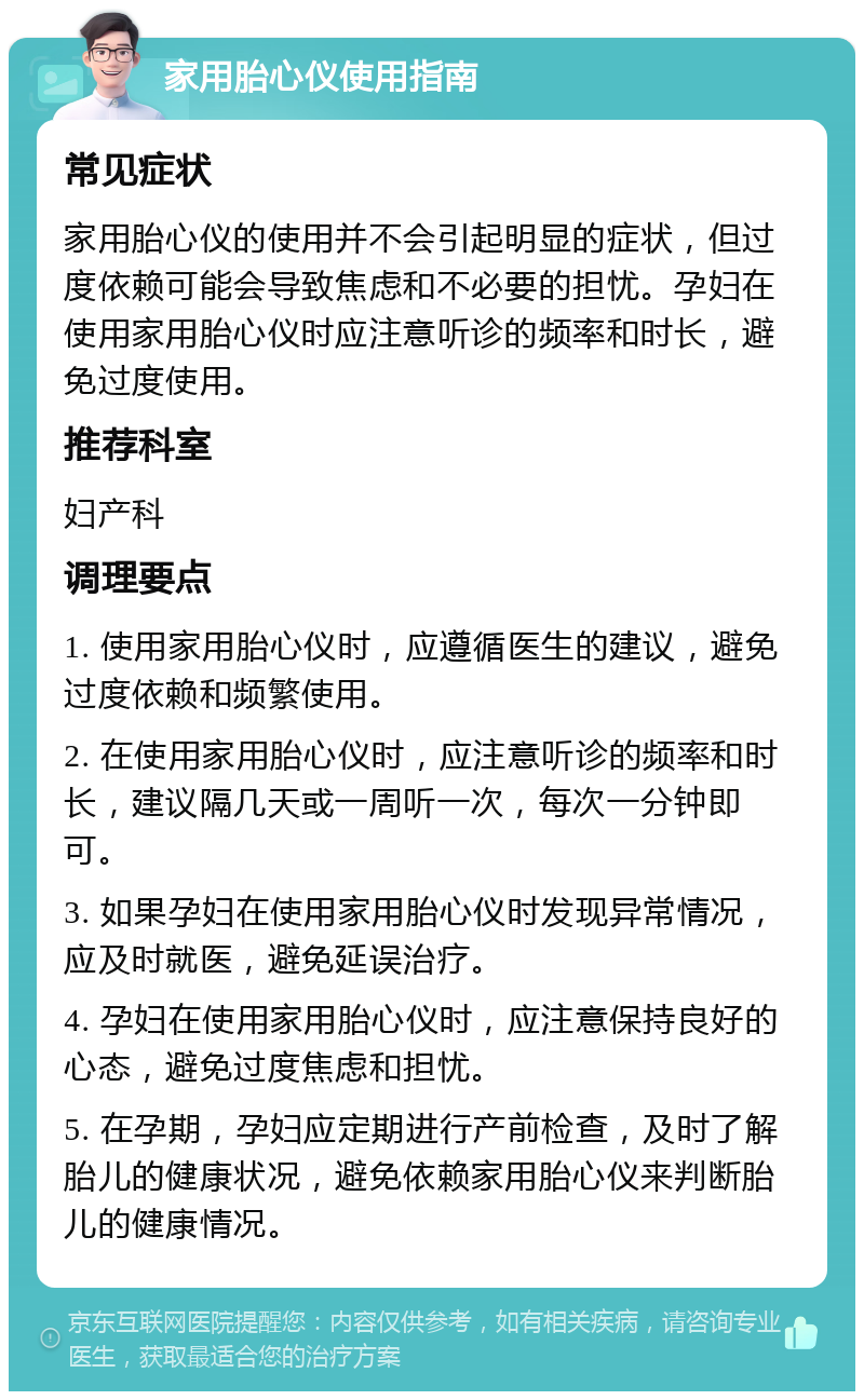 家用胎心仪使用指南 常见症状 家用胎心仪的使用并不会引起明显的症状，但过度依赖可能会导致焦虑和不必要的担忧。孕妇在使用家用胎心仪时应注意听诊的频率和时长，避免过度使用。 推荐科室 妇产科 调理要点 1. 使用家用胎心仪时，应遵循医生的建议，避免过度依赖和频繁使用。 2. 在使用家用胎心仪时，应注意听诊的频率和时长，建议隔几天或一周听一次，每次一分钟即可。 3. 如果孕妇在使用家用胎心仪时发现异常情况，应及时就医，避免延误治疗。 4. 孕妇在使用家用胎心仪时，应注意保持良好的心态，避免过度焦虑和担忧。 5. 在孕期，孕妇应定期进行产前检查，及时了解胎儿的健康状况，避免依赖家用胎心仪来判断胎儿的健康情况。