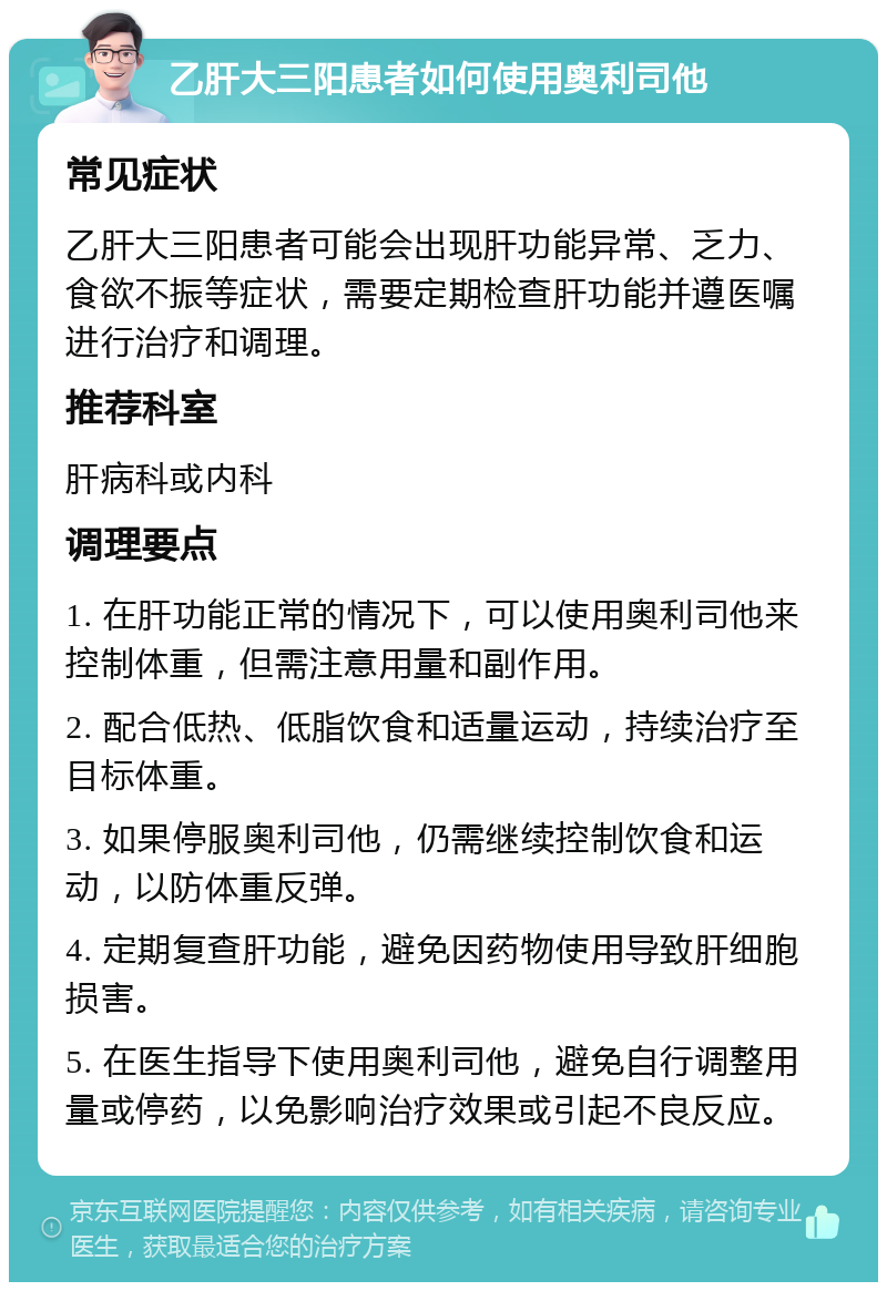 乙肝大三阳患者如何使用奥利司他 常见症状 乙肝大三阳患者可能会出现肝功能异常、乏力、食欲不振等症状，需要定期检查肝功能并遵医嘱进行治疗和调理。 推荐科室 肝病科或内科 调理要点 1. 在肝功能正常的情况下，可以使用奥利司他来控制体重，但需注意用量和副作用。 2. 配合低热、低脂饮食和适量运动，持续治疗至目标体重。 3. 如果停服奥利司他，仍需继续控制饮食和运动，以防体重反弹。 4. 定期复查肝功能，避免因药物使用导致肝细胞损害。 5. 在医生指导下使用奥利司他，避免自行调整用量或停药，以免影响治疗效果或引起不良反应。