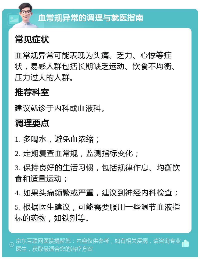 血常规异常的调理与就医指南 常见症状 血常规异常可能表现为头痛、乏力、心悸等症状，易感人群包括长期缺乏运动、饮食不均衡、压力过大的人群。 推荐科室 建议就诊于内科或血液科。 调理要点 1. 多喝水，避免血浓缩； 2. 定期复查血常规，监测指标变化； 3. 保持良好的生活习惯，包括规律作息、均衡饮食和适量运动； 4. 如果头痛频繁或严重，建议到神经内科检查； 5. 根据医生建议，可能需要服用一些调节血液指标的药物，如铁剂等。