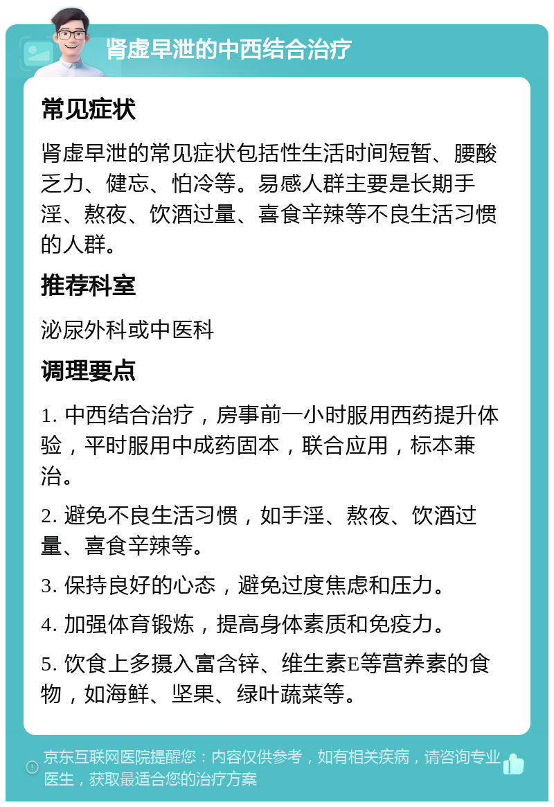 肾虚早泄的中西结合治疗 常见症状 肾虚早泄的常见症状包括性生活时间短暂、腰酸乏力、健忘、怕冷等。易感人群主要是长期手淫、熬夜、饮酒过量、喜食辛辣等不良生活习惯的人群。 推荐科室 泌尿外科或中医科 调理要点 1. 中西结合治疗，房事前一小时服用西药提升体验，平时服用中成药固本，联合应用，标本兼治。 2. 避免不良生活习惯，如手淫、熬夜、饮酒过量、喜食辛辣等。 3. 保持良好的心态，避免过度焦虑和压力。 4. 加强体育锻炼，提高身体素质和免疫力。 5. 饮食上多摄入富含锌、维生素E等营养素的食物，如海鲜、坚果、绿叶蔬菜等。