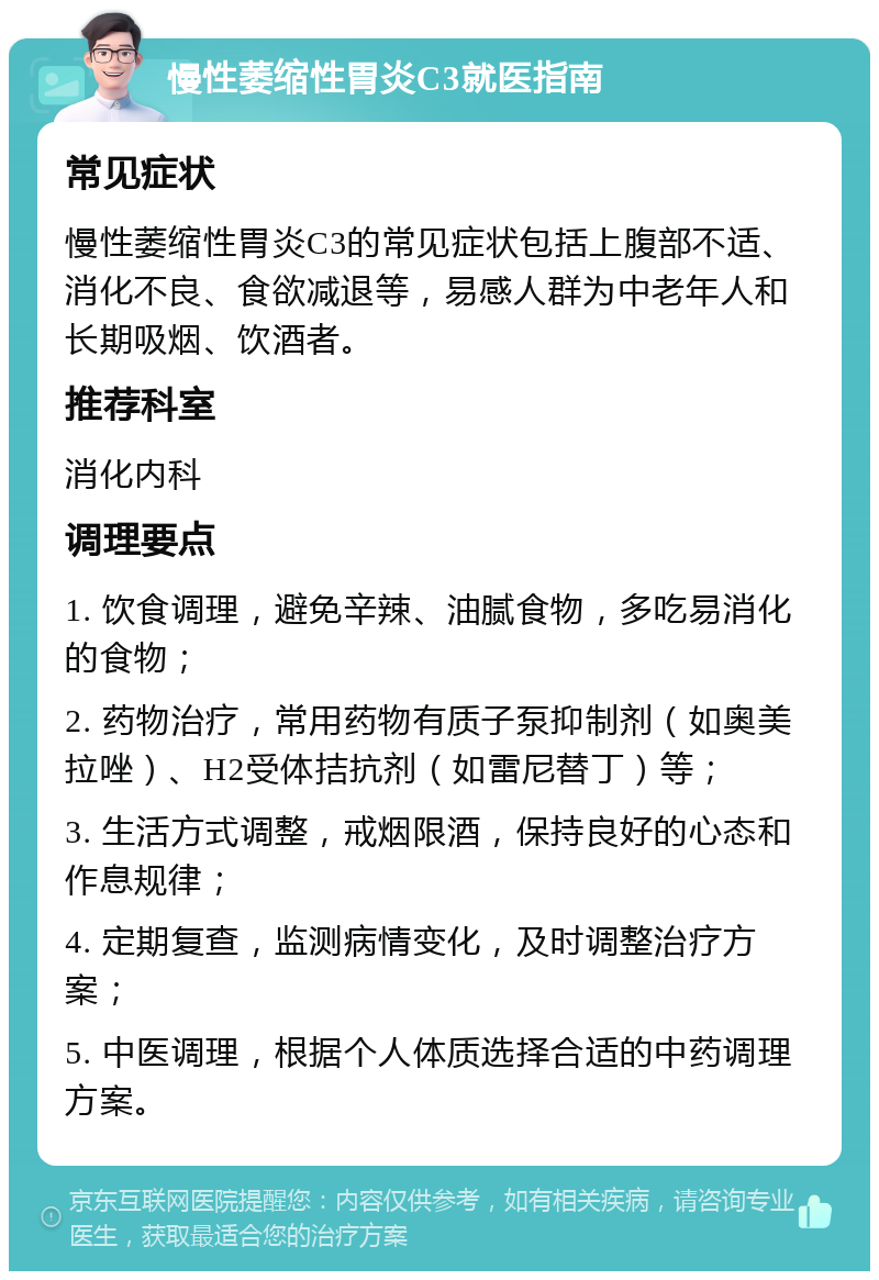 慢性萎缩性胃炎C3就医指南 常见症状 慢性萎缩性胃炎C3的常见症状包括上腹部不适、消化不良、食欲减退等，易感人群为中老年人和长期吸烟、饮酒者。 推荐科室 消化内科 调理要点 1. 饮食调理，避免辛辣、油腻食物，多吃易消化的食物； 2. 药物治疗，常用药物有质子泵抑制剂（如奥美拉唑）、H2受体拮抗剂（如雷尼替丁）等； 3. 生活方式调整，戒烟限酒，保持良好的心态和作息规律； 4. 定期复查，监测病情变化，及时调整治疗方案； 5. 中医调理，根据个人体质选择合适的中药调理方案。