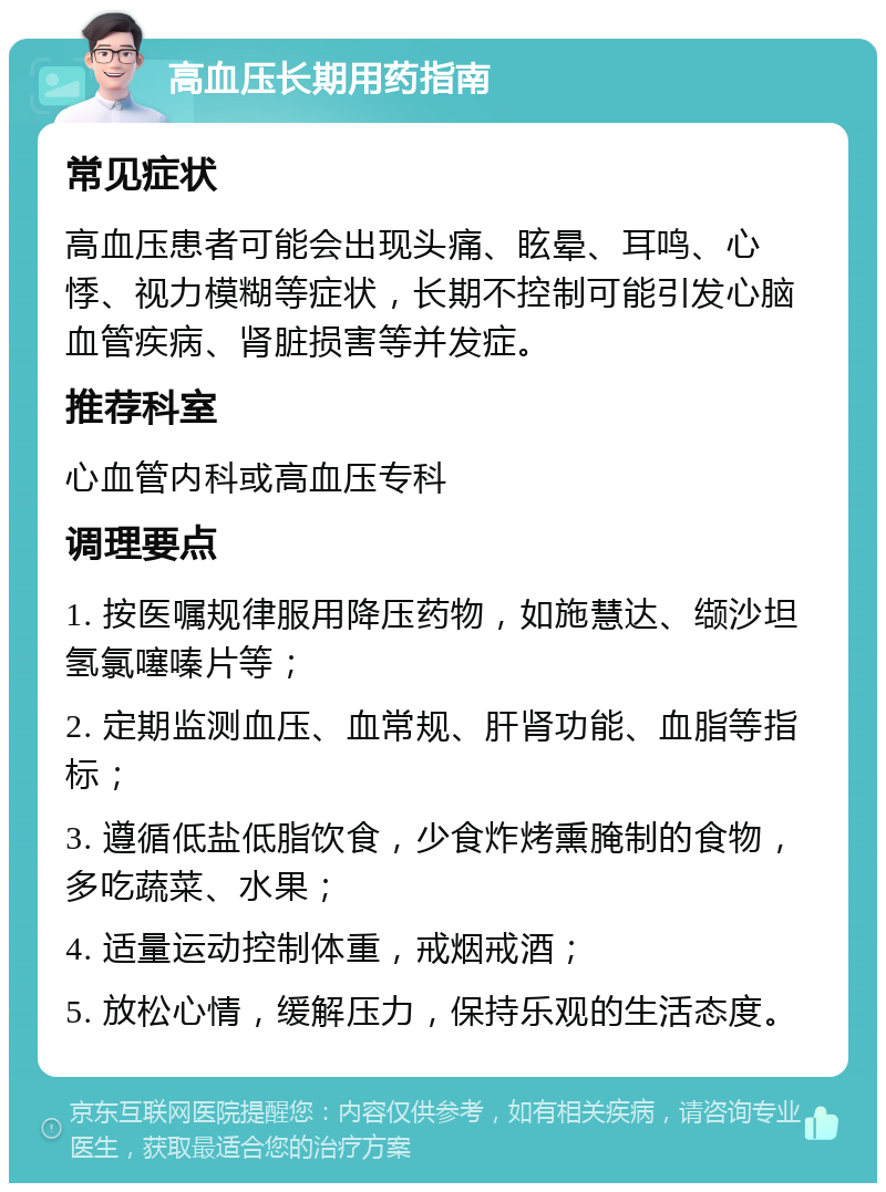 高血压长期用药指南 常见症状 高血压患者可能会出现头痛、眩晕、耳鸣、心悸、视力模糊等症状，长期不控制可能引发心脑血管疾病、肾脏损害等并发症。 推荐科室 心血管内科或高血压专科 调理要点 1. 按医嘱规律服用降压药物，如施慧达、缬沙坦氢氯噻嗪片等； 2. 定期监测血压、血常规、肝肾功能、血脂等指标； 3. 遵循低盐低脂饮食，少食炸烤熏腌制的食物，多吃蔬菜、水果； 4. 适量运动控制体重，戒烟戒酒； 5. 放松心情，缓解压力，保持乐观的生活态度。