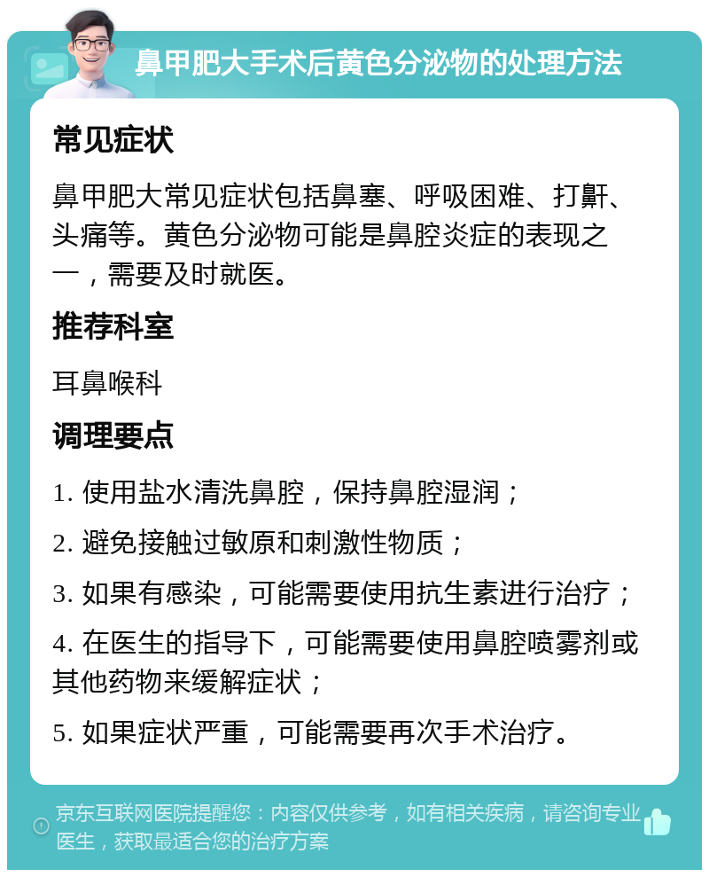 鼻甲肥大手术后黄色分泌物的处理方法 常见症状 鼻甲肥大常见症状包括鼻塞、呼吸困难、打鼾、头痛等。黄色分泌物可能是鼻腔炎症的表现之一，需要及时就医。 推荐科室 耳鼻喉科 调理要点 1. 使用盐水清洗鼻腔，保持鼻腔湿润； 2. 避免接触过敏原和刺激性物质； 3. 如果有感染，可能需要使用抗生素进行治疗； 4. 在医生的指导下，可能需要使用鼻腔喷雾剂或其他药物来缓解症状； 5. 如果症状严重，可能需要再次手术治疗。