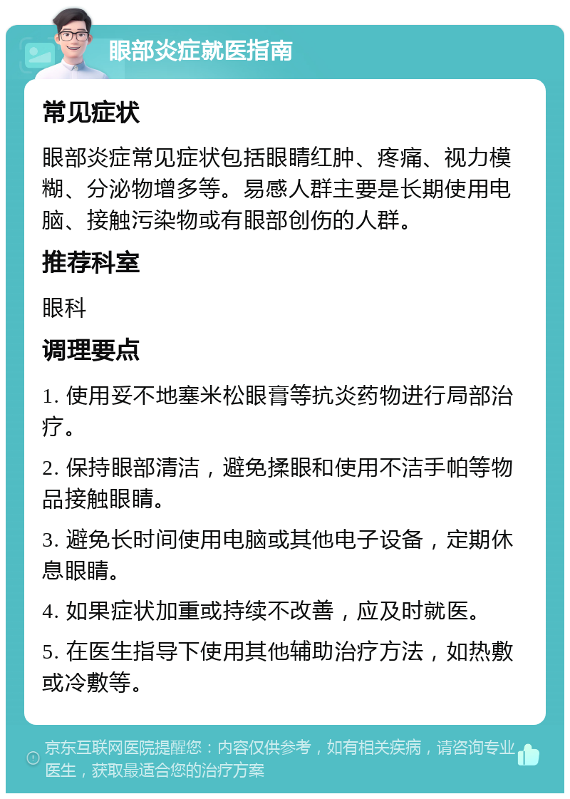 眼部炎症就医指南 常见症状 眼部炎症常见症状包括眼睛红肿、疼痛、视力模糊、分泌物增多等。易感人群主要是长期使用电脑、接触污染物或有眼部创伤的人群。 推荐科室 眼科 调理要点 1. 使用妥不地塞米松眼膏等抗炎药物进行局部治疗。 2. 保持眼部清洁，避免揉眼和使用不洁手帕等物品接触眼睛。 3. 避免长时间使用电脑或其他电子设备，定期休息眼睛。 4. 如果症状加重或持续不改善，应及时就医。 5. 在医生指导下使用其他辅助治疗方法，如热敷或冷敷等。