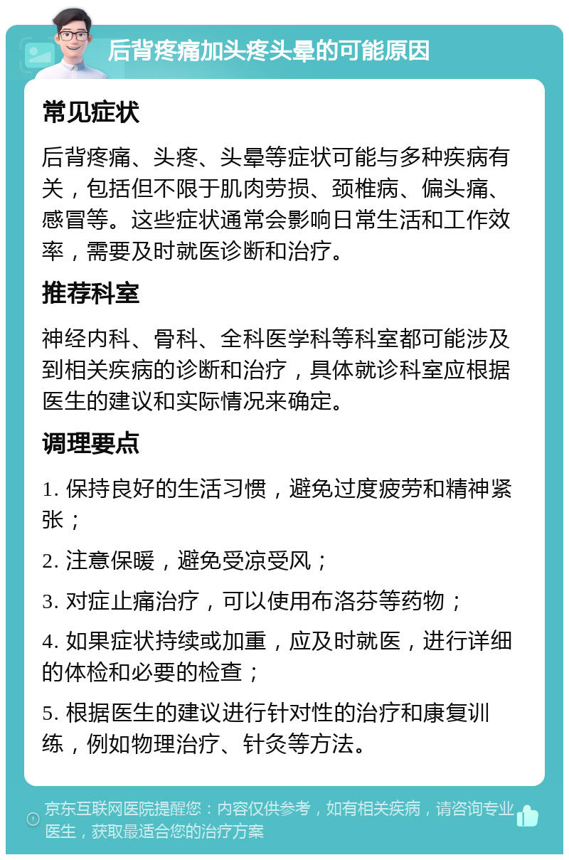 后背疼痛加头疼头晕的可能原因 常见症状 后背疼痛、头疼、头晕等症状可能与多种疾病有关，包括但不限于肌肉劳损、颈椎病、偏头痛、感冒等。这些症状通常会影响日常生活和工作效率，需要及时就医诊断和治疗。 推荐科室 神经内科、骨科、全科医学科等科室都可能涉及到相关疾病的诊断和治疗，具体就诊科室应根据医生的建议和实际情况来确定。 调理要点 1. 保持良好的生活习惯，避免过度疲劳和精神紧张； 2. 注意保暖，避免受凉受风； 3. 对症止痛治疗，可以使用布洛芬等药物； 4. 如果症状持续或加重，应及时就医，进行详细的体检和必要的检查； 5. 根据医生的建议进行针对性的治疗和康复训练，例如物理治疗、针灸等方法。