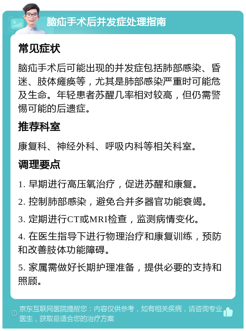 脑疝手术后并发症处理指南 常见症状 脑疝手术后可能出现的并发症包括肺部感染、昏迷、肢体瘫痪等，尤其是肺部感染严重时可能危及生命。年轻患者苏醒几率相对较高，但仍需警惕可能的后遗症。 推荐科室 康复科、神经外科、呼吸内科等相关科室。 调理要点 1. 早期进行高压氧治疗，促进苏醒和康复。 2. 控制肺部感染，避免合并多器官功能衰竭。 3. 定期进行CT或MRI检查，监测病情变化。 4. 在医生指导下进行物理治疗和康复训练，预防和改善肢体功能障碍。 5. 家属需做好长期护理准备，提供必要的支持和照顾。