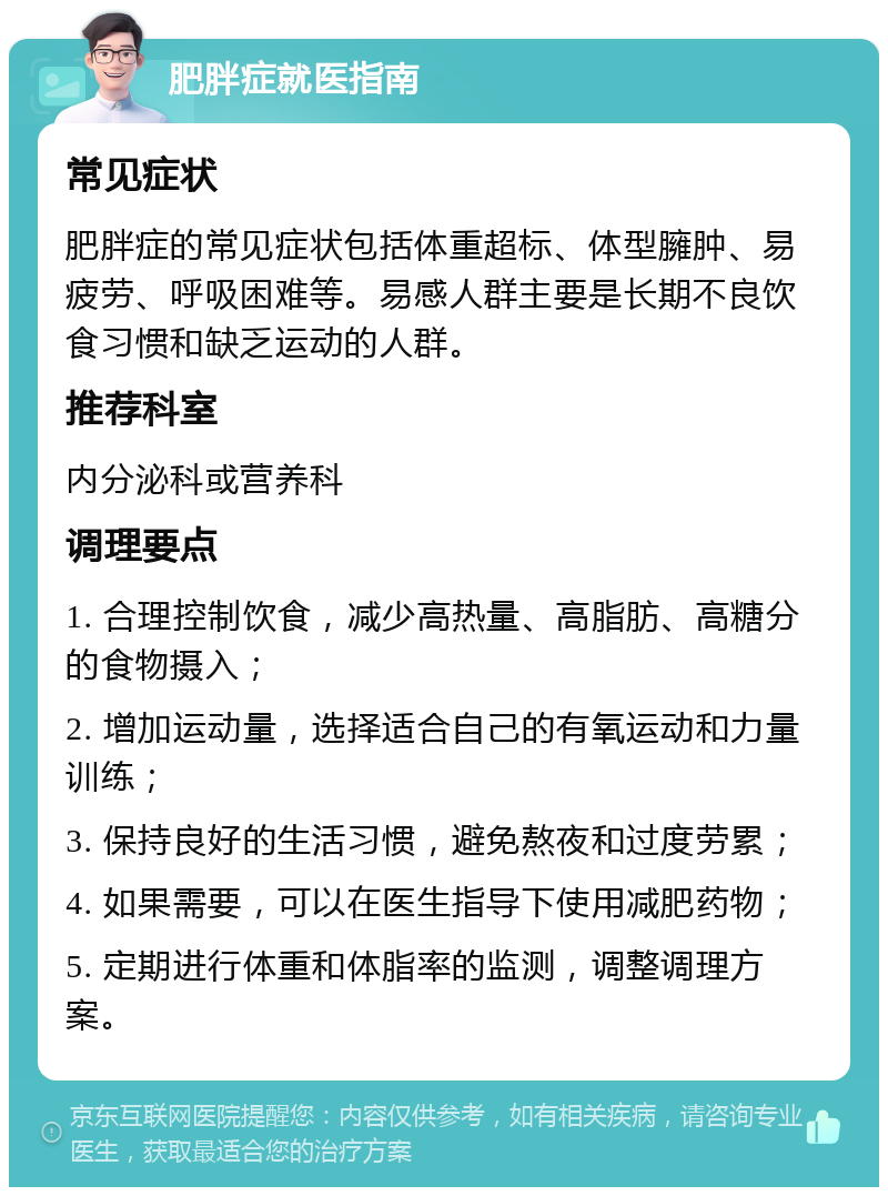 肥胖症就医指南 常见症状 肥胖症的常见症状包括体重超标、体型臃肿、易疲劳、呼吸困难等。易感人群主要是长期不良饮食习惯和缺乏运动的人群。 推荐科室 内分泌科或营养科 调理要点 1. 合理控制饮食，减少高热量、高脂肪、高糖分的食物摄入； 2. 增加运动量，选择适合自己的有氧运动和力量训练； 3. 保持良好的生活习惯，避免熬夜和过度劳累； 4. 如果需要，可以在医生指导下使用减肥药物； 5. 定期进行体重和体脂率的监测，调整调理方案。