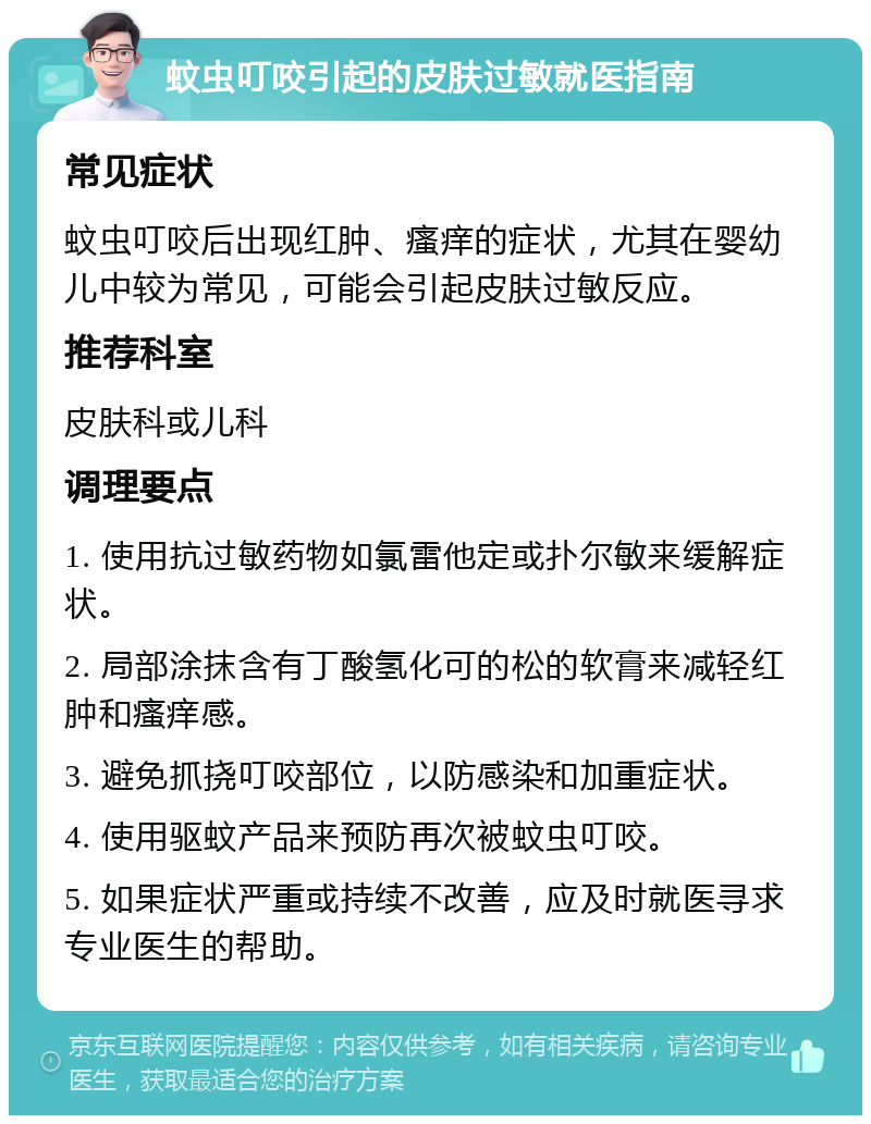 蚊虫叮咬引起的皮肤过敏就医指南 常见症状 蚊虫叮咬后出现红肿、瘙痒的症状，尤其在婴幼儿中较为常见，可能会引起皮肤过敏反应。 推荐科室 皮肤科或儿科 调理要点 1. 使用抗过敏药物如氯雷他定或扑尔敏来缓解症状。 2. 局部涂抹含有丁酸氢化可的松的软膏来减轻红肿和瘙痒感。 3. 避免抓挠叮咬部位，以防感染和加重症状。 4. 使用驱蚊产品来预防再次被蚊虫叮咬。 5. 如果症状严重或持续不改善，应及时就医寻求专业医生的帮助。