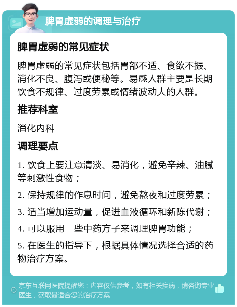 脾胃虚弱的调理与治疗 脾胃虚弱的常见症状 脾胃虚弱的常见症状包括胃部不适、食欲不振、消化不良、腹泻或便秘等。易感人群主要是长期饮食不规律、过度劳累或情绪波动大的人群。 推荐科室 消化内科 调理要点 1. 饮食上要注意清淡、易消化，避免辛辣、油腻等刺激性食物； 2. 保持规律的作息时间，避免熬夜和过度劳累； 3. 适当增加运动量，促进血液循环和新陈代谢； 4. 可以服用一些中药方子来调理脾胃功能； 5. 在医生的指导下，根据具体情况选择合适的药物治疗方案。